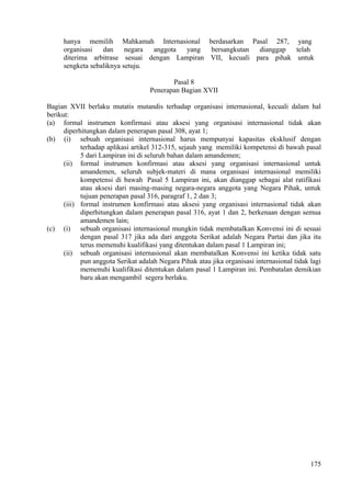 hanya memilih Mahkamah Internasional berdasarkan Pasal 287, yang
organisasi dan negara anggota yang bersangkutan dianggap telah
diterima arbitrase sesuai dengan Lampiran VII, kecuali para pihak untuk
sengketa sebaliknya setuju.
Pasal 8
Penerapan Bagian XVII
Bagian XVII berlaku mutatis mutandis terhadap organisasi internasional, kecuali dalam hal
berikut:
(a) formal instrumen konfirmasi atau aksesi yang organisasi internasional tidak akan
diperhitungkan dalam penerapan pasal 308, ayat 1;
(b) (i) sebuah organisasi internasional harus mempunyai kapasitas eksklusif dengan
terhadap aplikasi artikel 312-315, sejauh yang memiliki kompetensi di bawah pasal
5 dari Lampiran ini di seluruh bahan dalam amandemen;
(ii) formal instrumen konfirmasi atau aksesi yang organisasi internasional untuk
amandemen, seluruh subjek-materi di mana organisasi internasional memiliki
kompetensi di bawah Pasal 5 Lampiran ini, akan dianggap sebagai alat ratifikasi
atau aksesi dari masing-masing negara-negara anggota yang Negara Pihak, untuk
tujuan penerapan pasal 316, paragraf 1, 2 dan 3;
(iii) formal instrumen konfirmasi atau aksesi yang organisasi internasional tidak akan
diperhitungkan dalam penerapan pasal 316, ayat 1 dan 2, berkenaan dengan semua
amandemen lain;
(c) (i) sebuah organisasi internasional mungkin tidak membatalkan Konvensi ini di sesuai
dengan pasal 317 jika ada dari anggota Serikat adalah Negara Partai dan jika itu
terus memenuhi kualifikasi yang ditentukan dalam pasal 1 Lampiran ini;
(ii) sebuah organisasi internasional akan membatalkan Konvensi ini ketika tidak satu
pun anggota Serikat adalah Negara Pihak atau jika organisasi internasional tidak lagi
memenuhi kualifikasi ditentukan dalam pasal 1 Lampiran ini. Pembatalan demikian
baru akan mengambil segera berlaku.
175
 