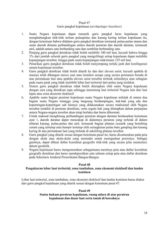 Pasal 47
Garis pangkal kepulauan (archipelagic baselines)
1. Suatu Negara kepulauan dapat menarik garis pangkal lurus kepulauan yang
menghubungkan titik-titik terluar pulaupulau dan karang kering terluar kepulauan itu,
dengan ketentuan bahwa didalam garis pangkal demikian termasuk pulau-pulau utama dan
suatu daerah dimana perbandingan antara daerah perairan dan daerah daratan, termasuk
atol, adalah antara satu berbanding satu dan sembilan berbanding satu.
2. Panjang garis pangkal demikian tidak boleh melebihi 100 mil laut, kecuali bahwa hingga
3% dari jumlah seluruh garis pangkal yang mengelilingi setiap kepulauan dapat melebihi
kepanjangan tersebut, hingga pada suatu kepanjangan maksimum 125 mil laut.
3. Penarikan garis pangkal demikian tidak boleh menyimpang terlalu jauh dari konfirgurasi
umum kepulauan tersebut.
4. Garis pangkal demikian tidak boleh ditarik ke dan dari elevasi surut, kecuali apabila di
atasnya telah dibangun mercu suar atau instalasi serupa yang secara permanen berada di
atas permukaan laut atau apabila elevasi surut tersebut terletak seluruhnya atau sebagian
pada suatu jarak yang tidak melebihi lebar laut teritorial dari pulau yang terdekat.
5. Sistem garis pangkal demikian tidak boleh diterapkan oleh suatu Negara kepulauan
dengan cara yang demikian rupa sehingga memotong laut teritorial Negara lain dari laut
lepas atau zona ekonomi eksklusif.
6. Apabila suatu bagian perairan kepulauan suatu Negara kepulauan terletak di antara dua
bagian suatu Negara tetangga yang langsung berdampingan, hak-hak yang ada dan
kepentingan-kepentigan sah lainnya yang dilaksanakan secara tradisional oleh Negara
tersebut terakhir di perairan demikian, serta segala hak yang ditetapkan dalam perjanjian
antara Negara-negara tersebut akan tetap berlaku dan harus dihormati.
7. Untuk maksud menghitung perbandingan perairan dengan daratan berdasarkan ketentuan
ayat 1, daerah daratan dapat mencakup di dalamnya perairan yang terletak di dalam
tebaran karang, pulau-pulau dan atol, termasuk bagian plateau oceanik yang bertebing
curam yang tertutup atau hampir tertutup oleh serangkaian pulau batu gamping dan karang
kering di atas permukaan laut yang terletak di sekeliling plateau tersebut.
8. Garis pangkal yang ditarik sesuai dengan ketentuan pasal ini, harus dicantumkan pada peta
dengan skala atau skala-skala yang memadai untuk menegaskan posisinya. Sebagai
gantinya, dapat dibuat daftar koordinat geografis titik-titik yang secara jelas memerinci
datum geodetik.
9. Negara kepulauan harus mengumumkan sebagaimana mestinya peta atau daftar koordinat
geografis demikian dan harus mendepositkan satu salinan setiap peta atau daftar demikian
pada Sekretaris Jenderal Perserikatan Bangsa-Bangsa.
Pasal 48
Pengukuran lebar laut teritorial, zona tambahan, zona ekonomi eksklusif dan landas
kontinen
Lebar laut teritorial, zona tambahan, zona ekonomi eksklusif dan landas kontinen harus diukur
dari garis pangkal kepulauan yang ditarik sesuai dengan ketentuan pasal 47.
Pasal 49
Status hukum perairan kepulauan, ruang udara di atas perairan
kepulauan dan dasar laut serta tanah di bawahnya
18
 