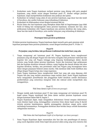 1. Kedaulatan suatu Negara kepulauan meliputi perairan yang ditutup oleh garis pangkal
kepulauan, yang ditarik sesuai dengan ketentuan pasal 47, disebut sebagai perairan
kepulauan, tanpa memperhatikan kedalaman atau jaraknya dari pantai.
2. Kedaulatan ini meliputi ruang udara di atas perairan kepulauan, juga dasar laut dan tanah
di bawahnya, dan sumber kekayaan yang terkandung di dalamnya.
3. Kedaulatan ini dilaksanakan sesuai dengan ketentuan Bab ini.
4. Rezim lintas alur laut kepulauan yang ditetapkan dalam Bab ini bagaimanapun juga tidak
boleh di bidang lain mempengaruhi status perairan kepulauan, termasuk alur laut, atau
pelaksanaan kedaulatan oleh Negara kepulauan atas perairan demikian dan ruang udara,
dasar laut dan tanah di bawahnya, serta sumber kekayaan yang terkandung di dalamnya.
Pasal 50
Penetapan batas perairan pedalaman
Di dalam perairan kepulauannya, Negara kepulauan dapat menarik garis-garis penutup untuk
keperluan penetapan batas perairan pedalaman, sesuai dengan ketentuan pasal 9, 10 dan 11.
Pasal 51
Perjanjian yang berlaku, hak perikanan tradisional dan kabel laut yang ada
1. Tanpa mengurangi arti ketentuan pasal 49, Negara kepulauan harus menghormati
perjanjian yang ada dengan Negara lain dan harus mengakui hak perikanan tradisional dan
kegiatan lain yang sah Negara tetangga yang langsung berdampingan dalam daerah
tertentu yang berada dalam perairan kepulauan. Syarat dan ketentuan bagi pelaksanaan
hak dan kegiatan demikian termasuk sifatnya, ruang lingkup dan daerah dimana hak akan
kegiatan demikian, berlaku, atas permintaan salah satu Negara yang bersangkutan harus
diatur dengan perjanjian bilateral antara mereka. Hak demikian tidak boleh dialihkan atau
dibagi dengan Negara ketiga atau warga negaranya.
2. Suatu Negara kepulauan harus menghormati kabel laut yang ada yang dipasang oleh
Negara lain dan yang melalui perairannya tanpa melalui darat. Suatu Negara kepulauan
harus mengijinkan pemeliharaan dan penggantian kabel demikian setelah diterimanya
pemberitahuan yang semestinya mengenai letak dan maksud untuk memperbaiki atau
menggantinya.
Pasal 52
Hak lintas damai (right of innocent passage)
1. Dengan tunduk pada ketentuan pasal 53 dan tanpa mengurangi arti ketentuan pasal 50,
kapal semua Negara menikmati hak lintas damai melalui perairan kepulauan sesuai
dengan ketentuan dalam Bab II, bagian 3.
2. Negara Kepulauan dapat, tanpa mengadakan diskriminasi formal maupun diskriminasi
nyata diantara kapal asing, menangguhkan sementara lintas damai kapal asing di daerah
tertentu perairan kepulauannya, apabila penangguhan demikian sangat perlu untuk
melindungi keamanannya. Penangguhan demikian akan berlaku hanya setelah diumumkan
sebagaimana mestinya.
Pasal 53
Hak lintas alur laut kepulauan (right of archipelagic sea lanes passage)
1. Suatu Negara Kepulauan dapat menentukan alur laut dan rute penerbangan di atasnya,
yang cocok digunakan untuk lintas kapal dan pesawat udara asing yang terus menerus dan
19
 