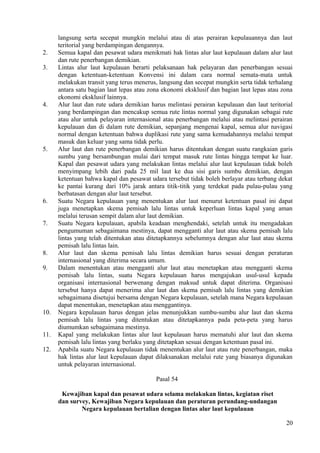 langsung serta secepat mungkin melalui atau di atas perairan kepulauannya dan laut
teritorial yang berdampingan dengannya.
2. Semua kapal dan pesawat udara menikmati hak lintas alur laut kepulauan dalam alur laut
dan rute penerbangan demikian.
3. Lintas alur laut kepulauan berarti pelaksanaan hak pelayaran dan penerbangan sesuai
dengan ketentuan-ketentuan Konvensi ini dalam cara normal semata-mata untuk
melakukan transit yang terus menerus, langsung dan secepat mungkin serta tidak terhalang
antara satu bagian laut lepas atau zona ekonomi eksklusif dan bagian laut lepas atau zona
ekonomi eksklusif lainnya.
4. Alur laut dan rute udara demikian harus melintasi perairan kepulauan dan laut teritorial
yang berdampingan dan mencakup semua rute lintas normal yang digunakan sebagai rute
atau alur untuk pelayaran internasional atau penerbangan melalui atau melintasi perairan
kepulauan dan di dalam rute demikian, sepanjang mengenai kapal, semua alur navigasi
normal dengan ketentuan bahwa duplikasi rute yang sama kemudahannya melalui tempat
masuk dan keluar yang sama tidak perlu.
5. Alur laut dan rute penerbangan demikian harus ditentukan dengan suatu rangkaian garis
sumbu yang bersambungan mulai dari tempat masuk rute lintas hingga tempat ke luar.
Kapal dan pesawat udara yang melakukan lintas melalui alur laut kepulauan tidak boleh
menyimpang lebih dari pada 25 mil laut ke dua sisi garis sumbu demikian, dengan
ketentuan bahwa kapal dan pesawat udara tersebut tidak boleh berlayar atau terbang dekat
ke pantai kurang dari 10% jarak antara titik-titik yang terdekat pada pulau-pulau yang
berbatasan dengan alur laut tersebut.
6. Suatu Negara kepulauan yang menentukan alur laut menurut ketentuan pasal ini dapat
juga menetapkan skema pemisah lalu lintas untuk keperluan lintas kapal yang aman
melalui terusan sempit dalam alur laut demikian.
7. Suatu Negara kepulauan, apabila keadaan menghendaki, setelah untuk itu mengadakan
pengumuman sebagaimana mestinya, dapat mengganti alur laut atau skema pemisah lalu
lintas yang telah ditentukan atau ditetapkannya sebelumnya dengan alur laut atau skema
pemisah lalu lintas lain.
8. Alur laut dan skema pemisah lalu lintas demikian harus sesuai dengan peraturan
internasional yang diterima secara umum.
9. Dalam menentukan atau mengganti alur laut atau menetapkan atau mengganti skema
pemisah lalu lintas, suatu Negara kepulauan harus mengajukan usul-usul kepada
organisasi internasional berwenang dengan maksud untuk dapat diterima. Organisasi
tersebut hanya dapat menerima alur laut dan skema pemisah lalu lintas yang demikian
sebagaimana disetujui bersama dengan Negara kepulauan, setelah mana Negara kepulauan
dapat menentukan, menetapkan atau menggantinya.
10. Negara kepulauan harus dengan jelas menunjukkan sumbu-sumbu alur laut dan skema
pemisah lalu lintas yang ditentukan atau ditetapkannya pada peta-peta yang harus
diumumkan sebagaimana mestinya.
11. Kapal yang melakukan lintas alur laut kepulauan harus mematuhi alur laut dan skema
pemisah lalu lintas yang berlaku yang ditetapkan sesuai dengan ketentuan pasal ini.
12. Apabila suatu Negara kepulauan tidak menentukan alur laut atau rute penerbangan, maka
hak lintas alur laut kepulauan dapat dilaksanakan melalui rute yang biasanya digunakan
untuk pelayaran internasional.
Pasal 54
Kewajiban kapal dan pesawat udara selama melakukan lintas, kegiatan riset
dan survey, Kewajiban Negara kepulauan dan peraturan perundang-undangan
Negara kepulauan bertalian dengan lintas alur laut kepulauan
20
 