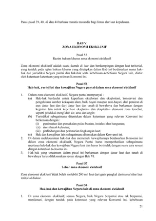 Pasal-pasal 39, 40, 42 dan 44 berlaku mutatis mutandis bagi lintas alur laut kepulauan.
BAB V
ZONA EKONOMI EKSKLUSIF
Pasal 55
Rezim hukum khusus zona ekonomi eksklusif
Zona ekonomi eksklusif adalah suatu daerah di luar dan berdampingan dengan laut teritorial,
yang tunduk pada rejim hukum khusus yang ditetapkan dalam Bab ini berdasarkan mana hak-
hak dan yurisdiksi Negara pantai dan hak-hak serta kebebasan-kebebasan Negara lain, diatur
oleh ketentuan-ketentuan yang relevan Konvensi ini.
Pasal 56
Hak-hak, yurisdiksi dan kewajiban Negara pantai dalam zona ekonomi eksklusif
1. Dalam zona ekonomi eksklusif, Negara pantai mempunyai :
(a) Hak-hak berdaulat untuk keperluan eksplorasi dan eksploitasi, konservasi dan
pengelolaan sumber kekayaan alam, baik hayati maupun non-hayati, dari perairan di
atas dasar laut dan dari dasar laut dan tanah di bawahnya dan berkenaan dengan
kegiatan lain untuk keperluan eksplorasi dan eksploitasi ekonomi zona tersebut,
seperti produksi energi dari air, arus dan angin;
(b) Yurisdiksi sebagaimana ditentukan dalam ketentuan yang relevan Konvensi ini
berkenaan dengan :
(i) pembuatan dan pemakaian pulau buatan, instalasi dan bangunan;
(ii) riset ilmiah kelautan;
(iii) perlindungan dan pelestarian lingkungan laut;
(c) Hak dan kewajiban lain sebagaimana ditentukan dalam Konvensi ini.
2. Di dalam melaksanakan hak-hak dan memenuhi kewajibannya berdasarkan Konvensi ini
dalam zona ekonomi eksklusif, Negara Pantai harus memperhatikan sebagaimana
mestinya hak-hak dan kewajiban Negara lain dan harus bertindak dengan suatu cara sesuai
dengan ketentuan Konvensi ini.
3. Hak-hak yang tercantum dalam pasal ini berkenaan dengan dasar laut dan tanah di
bawahnya harus dilaksanakan sesuai dengan Bab VI.
Pasal 57
Lebar zona ekonomi eksklusif
Zona ekonomi eksklusif tidak boleh melebihi 200 mil laut dari garis pangkal darimana lebar laut
teritorial diukur.
Pasal 58
Hak-hak dan kewajiban Negara lain di zona ekonomi eksklusif
1. Di zona ekonomi eksklusif, semua Negara, baik Negara berpantai atau tak berpantai,
menikmati, dengan tunduk pada ketentuan yang relevan Konvensi ini, kebebasan
21
 