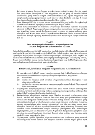 kebebasan pelayaran dan penerbangan, serta kebebasan meletakkan kabel dan pipa bawah
laut yang disebut dalam pasal 87 dan penggunaan laut lain yang sah menurut hukum
internasional yang bertalian dengan kebebasan-kebebasan ini, seperti penggunaan laut
yang berkaitan dengan pengoperasian kapal, pesawat udara, dan kabel serta pipa di bawah
laut, dan sejalan dengan ketentuan-ketentuan lain Konvensi ini.
2. Pasal 88 sampai 115 dan ketentuan hukum internasional lain yang berlaku diterapkan bagi
zona ekonomi eksklusif sepanjang tidak bertentangan dengan Bab ini.
3. Dalam melaksanakan hak-hak memenuhi kewajibannya berdasarkan Konvensi ini di zona
ekonomi eksklusif, Negaranegara harus memperhatikan sebagaimana mestinya hak-hak
dan kewajiban Negara pantai dan harus mentaati peraturan perundang-undangan yang
ditetapkan oleh Negara pantai sesuai dengan ketentuan Konvensi ini dan peraturan hukum
internsional lainnya sepanjang ketentuan tersebut tidak bertentangan dengan ketentuan
Bab ini.
Pasal 59
Dasar untuk penyelesaian sengketa mengenai pemberian
hak-hak dan yurisdiksi di zona ekonomi eksklusif
Dalam hal dimana Konvensi ini tidak memberikan hak-hak atau yurisdiksi kepada Negara pantai
atau kepada Negara lain di zona ekonomi eksklusif, dan timbul sengketa antara kepentinganan-
kepentingan Negara pantai dan Negara lain atau Negara-negara lain manapun, maka sengketa itu
harus diselesaikan berdasarkan keadilan dan dengan pertimbangan segala keadaan yang relevan,
dengan memperhatikan masing-masing keutamaan kepentingan yang terlibat bagi para pihak
maupun bagi masyarakat internasional secara keseluruhan.
Pasal 60
Pulau buatan, instalasi dan bangunan-bangunan di zona ekonomi eksklusif
1. Di zona ekonomi eksklusif, Negara pantai mempunyai hak eksklusif untuk membangun
dan untuk menguasakan dan mengatur pembangunan operasi dan penggunaan :
(a) pulau buatan;
(b) instalasi dan bangunan untuk keperluan sebagaimana ditentukan dalam pasal 56 dan
tujuan ekonomi lainnya;
(c) instalasi dan bangunan yang dapat mengganggu pelaksanaan hak-hak Negara pantai
dalam zona tersebut.
2. Negara pantai mempunyai yurisdiksi eksklusif atas pulau buatan, instalasi dan bangunan
demikian, termasuk yurisdiksi yang bertalian dengan peraturan perundang-undangan bea
cukai, fiskal, kesehatan, keselamatan dan imigrasi.
3. Pemberitahuan sebagaimana mestinya harus diberikan mengenai pembangunan pulau
buatan, instalasi atau bangunan demikian dan sarana tetap guna pemberitahuan adanya
instalasi atau bangunan demikian harus dipelihara. Setiap instalasi atau bangunan yang
ditinggalkan atau tidak terpakai harus dibongkar untuk menjamin keselamatan pelayaran,
dengan memperhatikan setiap standar internasional yang diterima secara umum yang
ditetapkan dalam hal ini oleh organisasi internasional yang berwenang. Pembongkaran
demikian harus memperhatikan dengan semestinya penangkapan ikan, perlindungan
lingkungan laut, dan hak-hak serta kewajiban Negara lain. Pengumuman yang tepat harus
diberikan mengenai kedalaman, posisi dan dimensi setiap instalasi atau bangunan yang
tidak dibongkar secara keseluruhan.
4. Negara pantai, apabila diperlukan, dapat menetapkan zona keselamatan yang pantas di
sekeliling pulau buatan, instalasi dan bangunan demikian dimana Negara pantai dapat
22
 