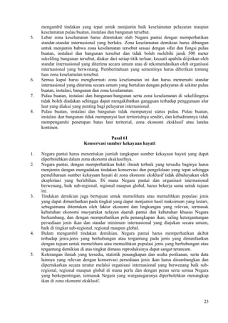 mengambil tindakan yang tepat untuk menjamin baik keselamatan pelayaran maupun
keselamatan pulau buatan, instalasi dan bangunan tersebut.
5. Lebar zona keselamatan harus ditentukan oleh Negara pantai dengan memperhatikan
standar-standar internasional yang berlaku. Zona keselamatan demikian harus dibangun
untuk menjamin bahwa zona keselamatan tersebut sesuai dengan sifat dan fungsi pulau
buatan, instalasi dan bangunan tersebut dan tidak boleh melebihi jarak 500 meter
sekeliling bangunan tersebut, diukur dari setiap titik terluar, kecuali apabila diijinkan oleh
standar internasional yang diterima secara umum atau di rekomendasikan oleh organisasi
internasional yang berwenang. Pemberitahuan yang semestinya harus diberikan tentang
luas zona keselamatan tersebut.
6. Semua kapal harus menghormati zona keselamatan ini dan harus memenuhi standar
internasional yang diterima secara umum yang bertalian dengan pelayaran di sekitar pulau
buatan, instalasi, bangunan dan zona keselamatan.
7. Pulau buatan, instalasi dan bangunan-bangunan serta zona keselamatan di sekelilingnya
tidak boleh diadakan sehingga dapat mengakibatkan gangguan terhadap penggunaan alur
laut yang diakui yang penting bagi pelayaran internasional.
8. Pulau buatan, instalasi dan bangunan tidak mempunyai status pulau. Pulau buatan,
instalasi dan bangunan tidak mempunyai laut teritorialnya sendiri, dan kehadirannya tidak
mempengaruhi penetapan batas laut teritorial, zona ekonomi eksklusif atau landas
kontinen.
Pasal 61
Konservasi sumber kekayaan hayati
1. Negara pantai harus menentukan jumlah tangkapan sumber kekayaan hayati yang dapat
diperbolehkan dalam zona ekonomi eksklusifnya.
2. Negara pantai, dengan memperhatikan bukti ilmiah terbaik yang tersedia baginya harus
menjamin dengan mengadakan tindakan konservasi dan pengelolaan yang tepat sehingga
pemeliharaan sumber kekayaan hayati di zona ekonomi eksklusif tidak dibahayakan oleh
eksploitasi yang berlebihan. Di mana Negara pantai dan organisasi internasional
berwenang, baik sub-regional, regional maupun global, harus bekerja sama untuk tujuan
ini.
3. Tindakan demikian juga bertujuan untuk memelihara atau memulihkan populasi jenis
yang dapat dimanfaatkan pada tingkat yang dapat menjamin hasil maksimum yang lestari,
sebagaimana ditentukan oleh faktor ekonomi dan lingkungan yang relevan, termasuk
kebutuhan ekonomi masyarakat nelayan daerah pantai dan kebutuhan khusus Negara
berkembang, dan dengan memperhatikan pola penangkapan ikan, saling ketergantungan
persediaan jenis ikan dan standar minimum internasional yang diajukan secara umum,
baik di tingkat sub-regional, regional maupun global.
4. Dalam mengambil tindakan demikian, Negara pantai harus memperhatikan akibat
terhadap jenis-jenis yang berhubungan atau tergantung pada jenis yang dimanfaatkan
dengan tujuan untuk memelihara atau memulihkan populasi jenis yang berhubungan atau
tergantung demikian di atas tingkat dimana reproduksinya dapat sangat terancam.
5. Keterangan ilmiah yang tersedia, statistik penangkapan dan usaha perikanan, serta data
lainnya yang relevan dengan konservasi persediaan jenis ikan harus disumbangkan dan
dipertukarkan secara teratur melalui organisasi internasional yang berwenang baik sub-
regional, regional maupun global di mana perlu dan dengan peran serta semua Negara
yang berkepentingan, termasuk Negara yang warganegaranya diperbolehkan menangkap
ikan di zona ekonomi eksklusif.
23
 