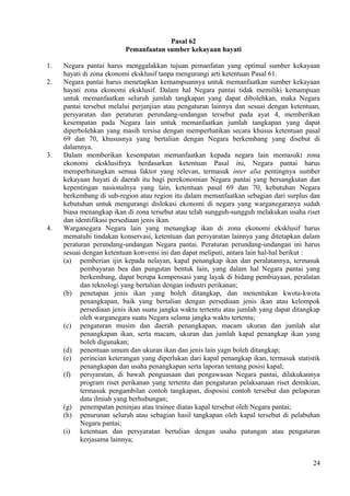 Pasal 62
Pemanfaatan sumber kekayaan hayati
1. Negara pantai harus menggalakkan tujuan pemanfatan yang optimal sumber kekayaan
hayati di zona ekonomi eksklusif tanpa mengurangi arti ketentuan Pasal 61.
2. Negara pantai harus menetapkan kemampuannya untuk memanfaatkan sumber kekayaan
hayati zona ekonomi eksklusif. Dalam hal Negara pantai tidak memiliki kemampuan
untuk memanfaatkan seluruh jumlah tangkapan yang dapat dibolehkan, maka Negara
pantai tersebut melalui perjanjian atau pengaturan lainnya dan sesuai dengan ketentuan,
persyaratan dan peraturan perundang-undangan tersebut pada ayat 4, memberikan
kesempatan pada Negara lain untuk memanfaatkan jumlah tangkapan yang dapat
diperbolehkan yang masih tersisa dengan memperhatikan secara khusus ketentuan pasal
69 dan 70, khususnya yang bertalian dengan Negara berkembang yang disebut di
dalamnya.
3. Dalam memberikan kesempatan memanfaatkan kepada negara lain memasuki zona
ekonomi eksklusifnya berdasarkan ketentuan Pasal ini, Negara pantai harus
memperhitungkan semua faktor yang relevan, termasuk inter alia pentingnya sumber
kekayaan hayati di daerah itu bagi perekonomian Negara pantai yang bersangkutan dan
kepentingan nasionalnya yang lain, ketentuan pasal 69 dan 70, kebutuhan Negara
berkembang di sub-region atau region itu dalam memanfaatkan sebagian dari surplus dan
kebutuhan untuk mengurangi dislokasi ekonomi di negara yang warganegaranya sudah
biasa menangkap ikan di zona tersebut atau telah sungguh-sungguh melakukan usaha riset
dan identifikasi persediaan jenis ikan.
4. Warganegara Negara lain yang menangkap ikan di zona ekonomi eksklusif harus
mematuhi tindakan konservasi, ketentuan dan persyaratan lainnya yang ditetapkan dalam
peraturan perundang-undangan Negara pantai. Peraturan perundang-undangan ini harus
sesuai dengan ketentuan konvensi ini dan dapat meliputi, antara lain hal-hal berikut :
(a) pemberian ijin kepada nelayan, kapal penangkap ikan dan peralatannya, termasuk
pembayaran bea dan pungutan bentuk lain, yang dalam hal Negara pantai yang
berkembang, dapat berupa kompensasi yang layak di bidang pembiayaan, peralatan
dan teknologi yang bertalian dengan industri perikanan;
(b) penetapan jenis ikan yang boleh ditangkap, dan menentukan kwota-kwota
penangkapan, baik yang bertalian dengan persediaan jenis ikan atau kelompok
persediaan jenis ikan suatu jangka waktu tertentu atau jumlah yang dapat ditangkap
oleh warganegara suatu Negara selama jangka waktu tertentu;
(c) pengaturan musim dan daerah penangkapan, macam ukuran dan jumlah alat
penangkapan ikan, serta macam, ukuran dan jumlah kapal penangkap ikan yang
boleh digunakan;
(d) penentuan umum dan ukuran ikan dan jenis lain yagn boleh ditangkap;
(e) perincian keterangan yang diperlukan dari kapal penangkap ikan, termasuk statistik
penangkapan dan usaha penangkapan serta laporan tentang posisi kapal;
(f) persyaratan, di bawah penguasaan dan pengawasan Negara pantai, dilakukannya
program riset perikanan yang tertentu dan pengaturan pelaksanaan riset demikian,
termasuk pengambilan contoh tangkapan, disposisi contoh tersebut dan pelaporan
data ilmiah yang berhubungan;
(g) penempatan peninjau atau trainee diatas kapal tersebut oleh Negara pantai;
(h) penurunan seluruh atau sebagian hasil tangkapan oleh kapal tersebut di pelabuhan
Negara pantai;
(i) ketentuan dan persyaratan bertalian dengan usaha patungan atau pengaturan
kerjasama lainnya;
24
 