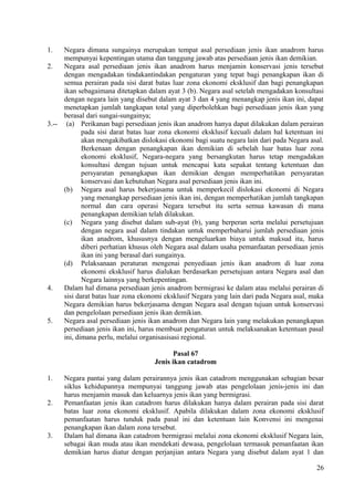 1. Negara dimana sungainya merupakan tempat asal persediaan jenis ikan anadrom harus
mempunyai kepentingan utama dan tanggung jawab atas persediaan jenis ikan demikian.
2. Negara asal persediaan jenis ikan anadrom harus menjamin konservasi jenis tersebut
dengan mengadakan tindakantindakan pengaturan yang tepat bagi penangkapan ikan di
semua perairan pada sisi darat batas luar zona ekonomi eksklusif dan bagi penangkapan
ikan sebagaimana ditetapkan dalam ayat 3 (b). Negara asal setelah mengadakan konsultasi
dengan negara lain yang disebut dalam ayat 3 dan 4 yang menangkap jenis ikan ini, dapat
menetapkan jumlah tangkapan total yang diperbolehkan bagi persediaan jenis ikan yang
berasal dari sungai-sungainya;
3.-- (a) Perikanan bagi persediaan jenis ikan anadrom hanya dapat dilakukan dalam perairan
pada sisi darat batas luar zona ekonomi eksklusif kecuali dalam hal ketentuan ini
akan mengakibatkan dislokasi ekonomi bagi suatu negara lain dari pada Negara asal.
Berkenaan dengan penangkapan ikan demikian di sebelah luar batas luar zona
ekonomi eksklusif, Negara-negara yang bersangkutan harus tetap mengadakan
konsultasi dengan tujuan untuk mencapai kata sepakat tentang ketentuan dan
persyaratan penangkapan ikan demikian dengan memperhatikan persyaratan
konservasi dan kebutuhan Negara asal persediaan jenis ikan ini.
(b) Negara asal harus bekerjasama untuk memperkecil dislokasi ekonomi di Negara
yang menangkap persediaan jenis ikan ini, dengan memperhatikan jumlah tangkapan
normal dan cara operasi Negara tersebut itu serta semua kawasan di mana
penangkapan demikian telah dilakukan.
(c) Negara yang disebut dalam sub-ayat (b), yang berperan serta melalui persetujuan
dengan negara asal dalam tindakan untuk memperbaharui jumlah persediaan jenis
ikan anadrom, khususnya dengan mengeluarkan biaya untuk maksud itu, harus
diberi perhatian khusus oleh Negara asal dalam usaha pemanfaatan persediaan jenis
ikan ini yang berasal dari sungainya.
(d) Pelaksanaan peraturan mengenai penyediaan jenis ikan anadrom di luar zona
ekonomi eksklusif harus dialukan berdasarkan persetujuan antara Negara asal dan
Negara lainnya yang berkepentingan.
4. Dalam hal dimana persediaan jenis anadrom bermigrasi ke dalam atau melalui perairan di
sisi darat batas luar zona ekonomi eksklusif Negara yang lain dari pada Negara asal, maka
Negara demikian harus bekerjasama dengan Negara asal dengan tujuan untuk konservasi
dan pengelolaan persediaan jenis ikan demikian.
5. Negara asal persediaan jenis ikan anadrom dan Negara lain yang melakukan penangkapan
persediaan jenis ikan ini, harus membuat pengaturan untuk melaksanakan ketentuan pasal
ini, dimana perlu, melalui organisasisasi regional.
Pasal 67
Jenis ikan catadrom
1. Negara pantai yang dalam perairannya jenis ikan catadrom menggunakan sebagian besar
siklus kehidupannya mempunyai tanggung jawab atas pengelolaan jenis-jenis ini dan
harus menjamin masuk dan keluarnya jenis ikan yang bermigrasi.
2. Pemanfaatan jenis ikan catadrom harus dilakukan hanya dalam perairan pada sisi darat
batas luar zona ekonomi eksklusif. Apabila dilakukan dalam zona ekonomi eksklusif
pemanfaatan harus tunduk pada pasal ini dan ketentuan lain Konvensi ini mengenai
penangkapan ikan dalam zona tersebut.
3. Dalam hal dimana ikan catadrom bermigrasi melalui zona ekonomi eksklusif Negara lain,
sebagai ikan muda atau ikan mendekati dewasa, pengelolaan termasuk pemanfaatan ikan
demikian harus diatur dengan perjanjian antara Negara yang disebut dalam ayat 1 dan
26
 