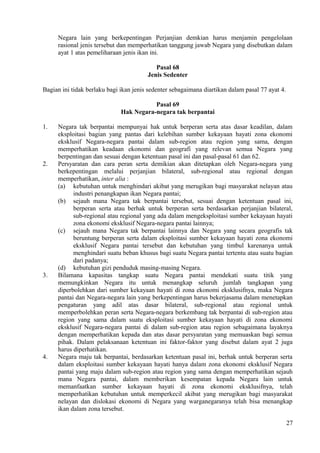 Negara lain yang berkepentingan Perjanjian demkian harus menjamin pengelolaan
rasional jenis tersebut dan memperhatikan tanggung jawab Negara yang disebutkan dalam
ayat 1 atas pemeliharaan jenis ikan ini.
Pasal 68
Jenis Sedenter
Bagian ini tidak berlaku bagi ikan jenis sedenter sebagaimana diartikan dalam pasal 77 ayat 4.
Pasal 69
Hak Negara-negara tak berpantai
1. Negara tak berpantai mempunyai hak untuk berperan serta atas dasar keadilan, dalam
eksploitasi bagian yang pantas dari kelebihan sumber kekayaan hayati zona ekonomi
eksklusif Negara-negara pantai dalam sub-region atau region yang sama, dengan
memperhatikan keadaan ekonomi dan geografi yang relevan semua Negara yang
berpentingan dan sesuai dengan ketentuan pasal ini dan pasal-pasal 61 dan 62.
2. Persyaratan dan cara peran serta demikian akan ditetapkan oleh Negara-negara yang
berkepentingan melalui perjanjian bilateral, sub-regional atau regional dengan
memperhatikan, inter alia :
(a) kebutuhan untuk menghindari akibat yang merugikan bagi masyarakat nelayan atau
industri penangkapan ikan Negara pantai;
(b) sejauh mana Negara tak berpantai tersebut, sesuai dengan ketentuan pasal ini,
berperan serta atau berhak untuk berperan serta berdasarkan perjanjian bilateral,
sub-regional atau regional yang ada dalam mengeksploitasi sumber kekayaan hayati
zona ekonomi eksklusif Negara-negara pantai lainnya;
(c) sejauh mana Negara tak berpantai lainnya dan Negara yang secara geografis tak
beruntung berperan serta dalam eksploitasi sumber kekayaan hayati zona ekonomi
eksklusif Negara pantai tersebut dan kebutuhan yang timbul karenanya untuk
menghindari suatu beban khusus bagi suatu Negara pantai tertentu atau suatu bagian
dari padanya;
(d) kebutuhan gizi penduduk masing-masing Negara.
3. Bilamana kapasitas tangkap suatu Negara pantai mendekati suatu titik yang
memungkinkan Negara itu untuk menangkap seluruh jumlah tangkapan yang
diperbolehkan dari sumber kekayaan hayati di zona ekonomi eksklusifnya, maka Negara
pantai dan Negara-negara lain yang berkepentingan harus bekerjasama dalam menetapkan
pengaturan yang adil atas dasar bilateral, sub-regional atau regional untuk
memperbolehkan peran serta Negara-negara berkembang tak berpantai di sub-region atau
region yang sama dalam suatu eksploitasi sumber kekayaan hayati di zona ekonomi
eksklusif Negara-negara pantai di dalam sub-region atau region sebagaimana layaknya
dengan memperhatikan kepada dan atas dasar persyaratan yang memuaskan bagi semua
pihak. Dalam pelaksanaan ketentuan ini faktor-faktor yang disebut dalam ayat 2 juga
harus diperhatikan.
4. Negara maju tak berpantai, berdasarkan ketentuan pasal ini, berhak untuk berperan serta
dalam eksploitasi sumber kekayaan hayati hanya dalam zona ekonomi eksklusif Negara
pantai yang maju dalam sub-region atau region yang sama dengan memperhatikan sejauh
mana Negara pantai, dalam memberikan kesempatan kepada Negara lain untuk
memanfaatkan sumber kekayaan hayati di zona ekonomi eksklusifnya, telah
memperhatikan kebutuhan untuk memperkecil akibat yang merugikan bagi masyarakat
nelayan dan dislokasi ekonomi di Negara yang warganegaranya telah bisa menangkap
ikan dalam zona tersebut.
27
 