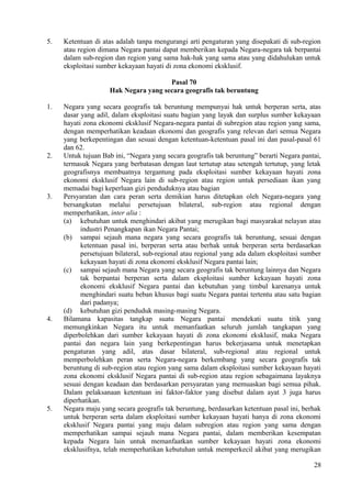 5. Ketentuan di atas adalah tanpa mengurangi arti pengaturan yang disepakati di sub-region
atau region dimana Negara pantai dapat memberikan kepada Negara-negara tak berpantai
dalam sub-region dan region yang sama hak-hak yang sama atau yang didahulukan untuk
eksploitasi sumber kekayaan hayati di zona ekonomi eksklusif.
Pasal 70
Hak Negara yang secara geografis tak beruntung
1. Negara yang secara geografis tak beruntung mempunyai hak untuk berperan serta, atas
dasar yang adil, dalam eksploitasi suatu bagian yang layak dan surplus sumber kekayaan
hayati zona ekonomi eksklusif Negara-negara pantai di subregion atau region yang sama,
dengan memperhatikan keadaan ekonomi dan geografis yang relevan dari semua Negara
yang berkepentingan dan sesuai dengan ketentuan-ketentuan pasal ini dan pasal-pasal 61
dan 62.
2. Untuk tujuan Bab ini, “Negara yang secara geografis tak beruntung” berarti Negara pantai,
termasuk Negara yang berbatasan dengan laut tertutup atau setengah tertutup, yang letak
geografisnya membuatnya tergantung pada eksploitasi sumber kekayaan hayati zona
ekonomi eksklusif Negara lain di sub-region atau region untuk persediaan ikan yang
memadai bagi keperluan gizi penduduknya atau bagian
3. Persyaratan dan cara peran serta demikian harus ditetapkan oleh Negara-negara yang
bersangkutan melalui persetujuan bilateral, sub-region atau regional dengan
memperhatikan, inter alia :
(a) kebutuhan untuk menghindari akibat yang merugikan bagi masyarakat nelayan atau
industri Penangkapan ikan Negara Pantai;
(b) sampai sejauh mana negara yang secara geografis tak beruntung, sesuai dengan
ketentuan pasal ini, berperan serta atau berhak untuk berperan serta berdasarkan
persetujuan bilateral, sub-regional atau regional yang ada dalam eksploitasi sumber
kekayaan hayati di zona ekonomi eksklusif Negara pantai lain;
(c) sampai sejauh mana Negara yang secara geografis tak beruntung lainnya dan Negara
tak berpantai berperan serta dalam eksploitasi sumber kekayaan hayati zona
ekonomi eksklusif Negara pantai dan kebutuhan yang timbul karenanya untuk
menghindari suatu beban khusus bagi suatu Negara pantai tertentu atau satu bagian
dari padanya;
(d) kebutuhan gizi penduduk masing-masing Negara.
4. Bilamana kapasitas tangkap suatu Negara pantai mendekati suatu titik yang
memungkinkan Negara itu untuk memanfaatkan seluruh jumlah tangkapan yang
diperbolehkan dari sumber kekayaan hayati di zona ekonomi eksklusif, maka Negara
pantai dan negara lain yang berkepentingan harus bekerjasama untuk menetapkan
pengaturan yang adil, atas dasar bilateral, sub-regional atau regional untuk
memperbolehkan peran serta Negara-negara berkembang yang secara geografis tak
beruntung di sub-region atau region yang sama dalam eksploitasi sumber kekayaan hayati
zona ekonomi eksklusif Negara pantai di sub-region atau region sebagaimana layaknya
sesuai dengan keadaan dan berdasarkan persyaratan yang memuaskan bagi semua pihak.
Dalam pelaksanaan ketentuan ini faktor-faktor yang disebut dalam ayat 3 juga harus
diperhatikan.
5. Negara maju yang secara geografis tak beruntung, berdasarkan ketentuan pasal ini, berhak
untuk berperan serta dalam eksploitasi sumber kekayaan hayati hanya di zona ekonomi
eksklusif Negara pantai yang maju dalam subregion atau region yang sama dengan
memperhatikan sampai sejauh mana Negara pantai, dalam memberikan kesempatan
kepada Negara lain untuk memanfaatkan sumber kekayaan hayati zona ekonomi
eksklusifnya, telah memperhatikan kebutuhan untuk memperkecil akibat yang merugikan
28
 
