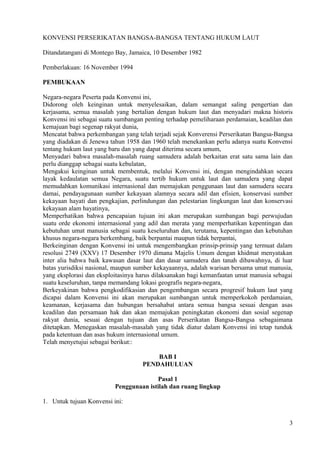 KONVENSI PERSERIKATAN BANGSA-BANGSA TENTANG HUKUM LAUT
Ditandatangani di Montego Bay, Jamaica, 10 Desember 1982
Pemberlakuan: 16 November 1994
PEMBUKAAN
Negara-negara Peserta pada Konvensi ini,
Didorong oleh keinginan untuk menyelesaikan, dalam semangat saling pengertian dan
kerjasama, semua masalah yang bertalian dengan hukum laut dan menyadari makna historis
Konvensi ini sebagai suatu sumbangan penting terhadap pemeliharaan perdamaian, keadilan dan
kemajuan bagi segenap rakyat dunia,
Mencatat bahwa perkembangan yang telah terjadi sejak Konverensi Perserikatan Bangsa-Bangsa
yang diadakan di Jenewa tahun 1958 dan 1960 telah menekankan perlu adanya suatu Konvensi
tentang hukum laut yang baru dan yang dapat diterima secara umum,
Menyadari bahwa masalah-masalah ruang samudera adalah berkaitan erat satu sama lain dan
perlu dianggap sebagai suatu kebulatan,
Mengakui keinginan untuk membentuk, melalui Konvensi ini, dengan mengindahkan secara
layak kedaulatan semua Negara, suatu tertib hukum untuk laut dan samudera yang dapat
memudahkan komunikasi internasional dan memajukan penggunaan laut dan samudera secara
damai, pendayagunaan sumber kekayaan alamnya secara adil dan efisien, konservasi sumber
kekayaan hayati dan pengkajian, perlindungan dan pelestarian lingkungan laut dan konservasi
kekayaan alam hayatinya,
Memperhatikan bahwa pencapaian tujuan ini akan merupakan sumbangan bagi perwujudan
suatu orde ekonomi internasional yang adil dan merata yang memperhatikan kepentingan dan
kebutuhan umat manusia sebagai suatu keseluruhan dan, terutama, kepentingan dan kebutuhan
khusus negara-negara berkembang, baik berpantai maupun tidak berpantai,
Berkeinginan dengan Konvensi ini untuk mengembangkan prinsip-prinsip yang termuat dalam
resolusi 2749 (XXV) 17 Desember 1970 dimana Majelis Umum dengan khidmat menyatakan
inter alia bahwa baik kawasan dasar laut dan dasar samudera dan tanah dibawahnya, di luar
batas yurisdiksi nasional, maupun sumber kekayaannya, adalah warisan bersama umat manusia,
yang eksplorasi dan eksploitasinya harus dilaksanakan bagi kemanfaatan umat manusia sebagai
suatu keseluruhan, tanpa memandang lokasi geografis negara-negara,
Berkeyakinan bahwa pengkodifikasian dan pengembangan secara progresif hukum laut yang
dicapai dalam Konvensi ini akan merupakan sumbangan untuk memperkokoh perdamaian,
keamanan, kerjasama dan hubungan bersahabat antara semua bangsa sesuai dengan asas
keadilan dan persamaan hak dan akan memajukan peningkatan ekonomi dan sosial segenap
rakyat dunia, sesuai dengan tujuan dan asas Perserikatan Bangsa-Bangsa sebagaimana
ditetapkan. Menegaskan masalah-masalah yang tidak diatur dalam Konvensi ini tetap tunduk
pada ketentuan dan asas hukum internasional umum.
Telah menyetujui sebagai berikut::
BAB I
PENDAHULUAN
Pasal 1
Penggunaan istilah dan ruang lingkup
1. Untuk tujuan Konvensi ini:
3
 