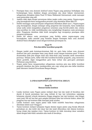 1. Penetapan batas zona ekonomi eksklusif antara Negara yang pantainya berhadapan atau
berdampingan harus diadakan dengan persetujuan atas dasar hukum internasional,
sebagaimana ditetapkan dalam Pasal 38 Status Mahkamah Internasional, untuk mencapai
suatu pemecahan yang adil.
2. Apabila tidak dapat dicapai persetujuan dalam jangka waktu yang pantas, Negara-negara
yang bersangkutan harus menggunakan prosedur yang ditentukan dalam Bab XV.
3. Sambil menunggu suatu persetujuan sebagaimana ditentukan dalam ayat 1, Negara-negara
yang bersangkutan, dengan semangat saling pengertian dan kerjasama, harus melakukan
setiap usaha untuk mengadakan pengaturan sementara yang bersifat praktis dan, selama
masa peralihan ini, tidak membahayakan atau menghalangi dicapainya suatu persetujuan
akhir. Pengaturan demikian tidak boleh merugikan bagi tercapainya penetapan akhir
mengenai perbatasan.
4. Dalam hal adanya suatu persetujuan yang berlaku antara negara-negara yang
bersangkutan, maka masalah yang bertalian dengan Penetapan batas zona ekonomi
eksklusif harus ditetapkan sesuai dengan ketentuan persetujuan itu.
Pasal 75
Peta dan daftar koordinat geografis
1. Dengan tunduk pada ketentuan-ketentuan Bab ini, garis batas terluar zona ekonomi
eksklusif dan garis penetapan batas yang ditarik sesuai dengan ketentuan pasal 74 harus
dicantumkan pada peta dengan skala atau skala-skala yang memadai untuk menentukan
posisinya. Dimana perlu, daftar titik-titik koordinat-koordinat geografis, yang memerinci
datum geodetik, dapat menggantikan garis batas terluar atau garis-garis penetapan
Perbatasan yang demikian.
2. Negara pantai harus mengumumkan sebagaimana mestinya peta atau daftar koordinat
geografis demikian dan harus mendepositkan satu copy setiap peta atau daftar demikian
pada Sekretaris Jenderal Perserikatan Bangsa-Bangsa.
BAB VI
LANDAS KONTINEN (CONTINENTAL SHELF)
Pasal 76
Batasan landas kontinen
1. Landas kontinen suatu Negara pantai meliputi dasar laut dan tanah di bawahnya dari
daerah di bawah permukaan laut yang terletak di luar laut teritorialnya sepanjang
kelanjutan alamiah wilayah daratannya hingga pinggiran luar tepi kontinen, atau hingga
suatu jarak 200 mil laut dari garis pangkal darimana lebar laut teritorial diukur, dalam hal
pinggiran luar tepi kontinen tidak mencapai jarak tersebut.
2. Landas kontinen suatu negara pantai tidak boleh melebihi batas-batas sebagaimana
ditentukan dalam ayat 4 hingga 6.
3. Tepian kontinen meliputi kelanjutan bagian daratan negara pantai yang berada dibawah
permukaan air, dan terdiri dari dasar laut dan tanah dibawahnya dari dataran kontinen,
lereng (slope) dan tanjakan (rise). Tepian kontinen ini tidak mencakup dasar samudera
dalam dengan bukti-bukti samudera atau tanah di bawahnya.
30
 