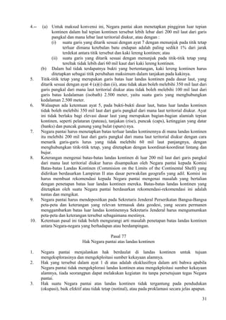 4.-- (a) Untuk maksud konvensi ini, Negara pantai akan menetapkan pinggiran luar tepian
kontinen dalam hal tepian kontinen tersebut lebih lebar dari 200 mil laut dari garis
pangkal dan mana lebar laut teritorial diukur, atau dengan :
(i) suatu garis yang ditarik sesuai dengan ayat 7 dengan menunjuk pada titik tetap
terluar dimana ketebalan batu endapan adalah paling sedikit 1% dari jarak
terdekat antara titik tersebut dan kaki lereng kontinen; atau
(ii) suatu garis yang ditarik sesuai dengan menunjuk pada titik-titik tetap yang
tereltak tidak lebih dari 60 mil kaut dari kaki lereng kontinen.
(b) Dalam hal tidak terdapatnya bukti yang bertentangan, kaki lereng kontinen harus
ditetapkan sebagai titik perubahan maksimum dalam tanjakan pada kakinya.
5. Titik-titik tetap yang merupakan garis batas luar landas kontinen pada dasar laut, yang
ditarik sesuai dengan ayat 4 (a)(i) dan (ii), atau tidak akan boleh melebihi 350 mil laut dari
garis pangkal dari mana laut teritorial diukur atau tidak boleh melebihi 100 mil laut dari
garis batas kedalaman (isobath) 2.500 meter, yaitu suatu garis yang menghubungkan
kedalaman 2.500 meter.
6. Walaupun ada ketentuan ayat 5, pada bukti-bukti dasar laut, batas luar landas kontinen
tidak boleh melebihi 350 mil laut dari garis pangkal dari mana laut teritorial diukur. Ayat
ini tidak berlaku bagi elevasi dasar laut yang merupakan bagian-bagian alamiah tepian
kontinen, seperti pelataran (pateau), tanjakan (rise), puncak (caps), ketinggian yang datar
(banks) dan puncak gunung yang bulat (spurs) nya.
7. Negara pantai harus menetapkan batas terluar landas kontinennya di mana landas kontinen
itu melebihi 200 mil laut dari garis pangkal dari mana laut teritorial diukur dengan cara
menarik garis-garis lurus yang tidak melebihi 60 mil laut panjangnya, dengan
menghubungkan titik-titik tetap, yang ditetapkan dengan koordinat-koordinat lintang dan
bujur.
8. Keterangan mengenai batas-batas landas kontinen di luar 200 mil laut dari garis pangkal
dari mana laut teritorial diukur harus disampaikan oleh Negara pantai kepada Komisi
Batas-batas Landas Kontinen (Commision on the Limits of the Continental Shelf) yang
didirikan berdasarkan Lampiran II atas dasar perwakilan geografis yang adil. Komisi ini
harus membuat rekomendasi kepada Negara pantai mengenai masalah yang bertalian
dengan penetapan batas luar landas kontinen mereka. Batas-batas landas kontinen yang
ditetapkan oleh suatu Negara pantai berdasarkan rekomendasi-rekomendasi ini adalah
tuntas dan mengikat.
9. Negara pantai harus mendepositkan pada Sekretaris Jenderal Perserikatan Bangsa-Bangsa
peta-peta dan keterangan yang relevan termasuk data geodesi, yang secara permanen
menggambarkan batas luar landas kontinennya Sekretaris Jenderal harus mengumumkan
peta-peta dan keterangan tersebut sebagaimana mestinya.
10. Ketentuan pasal ini tidak boleh mengurangi arti masalah penetapan batas landas kontinen
antara Negara-negara yang berhadapan atau berdampingan.
Pasal 77
Hak Negara pantai atas landas kontinen
1. Negara pantai menjalankan hak berdaulat di landas kontinen untuk tujuan
mengeksplorasinya dan mengekploitasi sumber kekayaan alamnya.
2. Hak yang tersebut dalam ayat 1 di atas adalah eksklusifnya dalam arti bahwa apabila
Negara pantai tidak mengekplorasi landas kontinen atau mengekploitasi sumber kekayaan
alamnya, tiada seorangpun dapat melakukan kegiatan itu tanpa persetujuan tegas Negara
pantai.
3. Hak suatu Negara pantai atas landas kontinen tidak tergantung pada pendudukan
(okupasi), baik efektif atau tidak tetap (notinal), atau pada proklamasi secara jelas apapun.
31
 