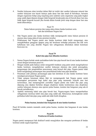 4. Sumber kekayaan alam tersebut dalam Bab ini terdiri dari sumber kekayaan mineral dan
sumber kekayaan non hayati lainnya pada dasar laut dan tanah di bawahnya, bersama
dengan organisme hidup yang tergolong jenis sedenter yaitu organisme yang pada tingkat
yang sudah dapat dipanen dengan tidak bergerak berada pada atau di bawah dasar laut atau
tidak dapat bergerak kecuali jika berada dalam kontak pisik tetap dengan dasar laut atau
tanah dibawahnya.
Pasal 78
Status hukum perairan dan ruang udara diatas landas kontinen serta
hak dan kebebasan Negara lain
1. Hak Negara pantai atas landas kontinen tidak mempengaruhi status hukum perairan di
atasnya atau ruang udara di atas perairan tersebut.
2. Pelaksanaan hak Negara pantai atas landas kontinen tidak boleh mengurangi, atau
mengakibatkan gangguan apapun yang tak beralasan terhadap pelayaran dan hak serta
kebebasan lain yang dimiliki Negara lain sebagaimana ditentukan dalam ketentuan
Konvensi ini.
Pasal 79
Kabel dan pipa laut dilandas kontinen
1. Semua Negara berhak untuk meletakkan kabel dan pipa bawah laut di atas landas kontinen
sesuai dengan ketentuan pasal ini.
2. Dengan tunduk pada haknya untuk mengambil tindakan yang patut untuk mengeksplorasi
landas kontinen, mengekploitasi sumber kekayaan alamnya dan untuk pencegahan,
pengurangan dan pengendalian pencemaran yang berasal dari pipa, Negara pantai tidak
boleh menghalangi pemasangan atau pemeliharaan kabel atau pipa demikian.
3. Penentuan arah jalannya pemasangan pipa laut demikian di atas landas kontinen harus
mendapat persetujuan Negara pantai.
4. Tidak satupun ketentuan dalam Bab ini mempengaruhi hak Negara pantai untuk
menetapkan persyaratan bagi kabel atau pipa yang memasuki wilayah atau laut
teritorialnya, atau mempengaruhi yurisdiksi negara pantai atas kabel dan pipa yang
dipasang atau dipakai bertalian dengan eksplorasi landas kontinennya atau eksploitasi
sumber kekayaan alamnya atau operasi pulau buatan, instalasi dan bangunan yang ada di
bawah yurisdiksinya.
5. Apabila memasang kabel atau pipa bawah laut, Negara-negara harus memperhatikan
sebagaimana mestinya kabel atau pipa yang sudah ada. Khususnya, kemungkinan untuk
perbaikan kabel dan pipa yang sudah ada tidak boleh dirugikan.
Pasal 80
Pulau buatan, instalasi dan bangunan di atas landas kontinen
Pasal 60 berlaku mutatis mutandis untuk pulau buatan, instalasi dan bangunan di atas landas
kontinen.
Pasal 81
Pemboran di landas kontinen
Negara pantai mempunyai hak eksklusif untuk mengijinkan dan mengatur pemboran di landas
kontinen untuk segala keperluan.
32
 