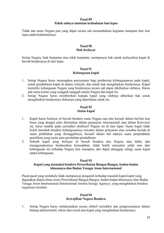 Pasal 89
Tidak sahnya tuntutan kedaulatan laut lepas
Tidak ada suatu Negara pun yang dapat secara sah menundukkan kegiatan manapun dari laut
lepas pada kedaulatannya.
Pasal 90
Hak berlayar
Setiap Negara, baik berpantai atau tidak berpantai, mempunyai hak untuk melayarkan kapal di
bawah benderanya di laut lepas.
Pasal 91
Kebangsaan kapal
1. Setiap Negara harus menetapkan persyaratan bagi pemberian kebangsaannya pada kapal,
untuk pendaftaran kapal di dalam wilayah, dan untuk hak mengibarkan benderanya. Kapal
memiliki kebangsaan Negara yang benderanya secara sah dapat dikibarkan olehnya. Harus
ada suatu kaitan yang sungguh-sungguh antara Negara dan kapal itu.
2. Setiap Negara harus memberikan kepada kapal yang olehnya diberikan hak untuk
mengibarkan benderanya dokumen yang diperlukan untuk itu.
Pasal 92
Status kapal
1. Kapal harus berlayar di bawah bendera suatu Negara saja dan kecuali dalam hal-hal luar
biasa yang dengan jelas ditentukan dalam perjanjian internasional atau dalam Konvensi
ini, harus tunduk pada yurisdiksi eksklusif Negara itu di laut lepas. Suatu kapal tidak
boleh merobah bendera kebangsaannya sewaktu dalam pelayaran atau sewaktu berada di
suatu pelabuhan yang disinggahinya, kecuali dalam hal adanya suatu perpindahan
pemilikan yang nyata atau perubahan pendaftaran.
2. Sebuah kapal yang berlayar di bawah bendera dua Negara atau lebih, dan
menggunakannya berdasarkan kemudahan, tidak boleh menuntut salah satu dari
kebangsaan itu terhadap Negara lain manapun, dan dapat dianggap sebagi suatu kapal
tanpa kebangsaan.
Pasal 93
Kapal yang memakai bendera Perserikatan Bangsa-Bangsa, badan-badan
khususnya dan Badan Tenaga Atom Internasional
Pasal-pasal yang terdahulu tidak mempunyai pengaruh terhadap masalah kapal-kapal yang
digunakan dalam dinas resmi Perserikatan Bangsa-Bangsa, badan-badan khususnya atau Badan
Tenaga Atom Internasional (International Atomic Energy Agency), yang mengibarkan bendera
organisasi tersebut.
Pasal 94
Kewajiban Negara Bendera
1. Setiap Negara harus melaksanakan secara efektif yurisdiksi dan pengawasannya dalam
bidang administratif, teknis dan sosial atas kapal yang mengibarkan benderanya.
35
 