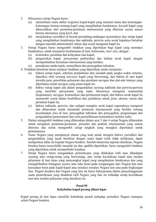 2. Khususnya setiap Negara harus :
(a) memelihara suatu daftar (register) kapal-kapal yang memuat nama dan keterangan-
keterangan lainnya tentang kapal yang mengibarkan benderanya, kecuali kapal yang
dikecualikan dari peraturan-peraturan internasional yang diterima secara umum
karena ukurannya yang kecil, dan
(b) menjalankan yurisdiksi di bawah perundang-undangan nasionalnya atas setiap kapal
yang mengibarkan benderanya dan nakhoda, perwira serta awak kapalnya bertalian
dengan masalah administratif, teknis dan sosial mengenai kapal itu.
3. Setiap Negara harus mengambil tindakan yang diperlukan bagi kapal yang memakai
benderanya, untuk menjamin keselamatan di laut, berkenaan, inter alia, dengan :
(a) konstruksi, peralatan dan kelayakan laut kapal;
(b) pengawakan kapal, persyaratan perburuhan dan latihan awak kapal, dengan
memperhatikan ketentuan internasional yang berlaku;
(c) pemakaian tanda-tanda, memelihara dan pencegahan tubrukan.
4. Tindakan demikian harus meliputi tindakan yang diperlukan untuk menjamin :
(a) bahwa setiap kapal, sebelum pendaftaran dan sesudah pada jangka waktu tertentu,
diperiksa oleh seorang surveyor kapal yang berwenang, dan bahwa di atas kapal
tersedia peta, penerbitan pelayaran dan peralatan navigasi dan alat-alat lainnya yang
diperlukan untuk navigasi yang aman kapal itu;
(b) bahwa setiap kapal ada dalam pengendalian seorang nakhoda dan perwira-perwira
yang memiliki persyaratan yang tepat, khususnya mengenai seamanship
(kepelautan), navigasi, komunikasi dan permesinan kapal, dan bahwa awak kapal itu
memenuhi syarat dalam kualifikasi dan jumlahnya untuk jenis, ukuran, mesin dan
peralatan kapal itu;
(c) bahwa nakhoda, perwira, dan sedapat mungkin awak kapal sepenuhnya mengenal
dan diharuskan untuk mematuhi peraturan internasional yang berlaku tentang
keselamatan jiwa di laut, pencegahan tubrukan dan pencegahan, pengurangan dan
pengendalian pencemaran laut serta pemeliharaan komunikasi melalui radio.
5. Dalam mengambil tindakan yang diharuskan dalam ayat 3 dan 4 setiap Negara diharuskan
untuk mengikuti peraturan-peraturan, prosedur dan praktek internasional yang umum
diterima dan untuk mengambil setiap langkah yang mungkin diperlukan untuk
pentaatannya.
6. Suatu Negara yang mempunyai alasan yang kuat untuk mengira bahwa yurisdiksi dan
pengendalian yang layak bertalian dengan suatu kapal telah tidak terlaksana, dapat
melaporkan fakta itu kepada Negara bendera. Setelah menerima laporan demikian, Negara
bendera harus menyelidiki masalah itu dan, apabila diperlukan, harus mengambil tindakan
yang diperlukan untuk memperbaiki keadaan.
7. Setiap Negara harus mengadakan pemeriksaan yang dilakukan oleh atau dihadapan
seorang atau orang-orang yang berwenang, atas setiap kecelakaan kapal atau insiden
pelayaran di laut lepas yang menyangkut kapal yang mengibarkan benderanya dan yang
mengakibatkan hilangnya nyawa atau luka berat pada warganegara dari Negara lain atau
kerusakan berat pada kapal-kapal atau instalasi instalasi Negara lain atau pada lingkungan
laut. Negara bendera dan Negara yang lain itu harus bekerjasama dalam penyelenggaraan
suatu pemeriksaan yang diadakan oleh Negara yang lain itu terhadap setiap kecelakaan
laut atau insiden pelayaran yang demikian itu.
Pasal 95
Kekebalan kapal perang dilaut lepas
Kapal perang di laut lepas memiliki kekebalan penuh terhadap yurisdiksi Negara manapun
selain Negara bendera.
36
 