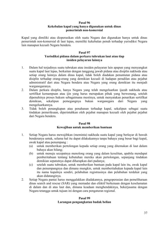 Pasal 96
Kekebalan kapal yang hanya digunakan untuk dinas
pemerintah non-komersial
Kapal yang dimiliki atau dioperasikan oleh suatu Negara dan digunakan hanya untuk dinas
pemerintah non-komersial di laut lepas, memiliki kekebalan penuh terhadap yurisdiksi Negara
lain manapun kecuali Negara bendera.
Pasal 97
Yurisdiksi pidana dalam perkara tubrukan laut atau tiap
insiden pelayaran lainnya
1. Dalam hal terjadinya suatu tubrukan atau insiden pelayaran lain apapun yang menyangkut
suatu kapal laut lepas, berkaitan dengan tanggung jawab pidana atau disiplin nakhoda atau
setiap orang lainnya dalam dinas kapal, tidak boleh diadakan penuntutan pidana atau
disiplin terhadap orang-orang yang demikian kecuali di hadapan peradilan atau pejabat
administratif dari atau Negara bendera atau Negara yang orang demikian itu menjadi
warganegaranya.
2. Dalam perkara disiplin, hanya Negara yang telah mengeluarkan ijazah nakhoda atau
sertifikat kemampuan atau ijin yang harus merupakan pihak yang berwenang, setelah
dipenuhinya proses hukum sebagaimana mestinya, untuk menyatakan penarikan sertifikat
demikian, sekalipun pemegangnya bukan warganegara dari Negara yang
mengeluarkannya.
3. Tidak boleh penangkapan atau penahanan terhadap kapal, sekalipun sebagai suatu
tindakan pemeriksaan, diperintahkan oleh pejabat manapun kecuali oleh pejabat pejabat
dari Negara bendera.
Pasal 98
Kewajiban untuk memberikan bantuan
1. Setiap Negara harus mewajibkan (meminta) nakhoda suatu kapal yang berlayar di bawah
benderanya untuk, selama hal itu dapat dilakukannya tanpa bahaya yang besar bagi kapal,
awak kapal atau penumpang :
(a) untuk memberikan pertolongan kepada setiap orang yang ditemukan di laut dalam
bahaya akan hilang;
(b) untuk menuju secepatnya menolong orang yang dalam kesulitan, apabila mendapat
pemberitahuan tentang kebutuhan mereka akan pertolongan, sepanjang tindakan
demikian sepatutnya dapat diharapkan dari padanya;
(c) setelah suatu tubrukan, untuk memberikan bantuan pada kapal lain itu, awak kapal
dan penumpangnya dan dimana mungkin, untuk memberitahukan kepada kapal lain
itu nama kapalnya sendiri, pelabuhan registrasinya dan pelabuhan terdekat yang
akan didatanginya.
2. Setiap Negara pantai harus menggalakkan diadakannya, pengoperasian dan pemeliharaan
dinas search and rescue (SAR) yang memadai dan efektif berkenaan dengan keselamatan
di dalam dan di atas laut dan, dimana keadaan menghendakinya, bekerjasama dengan
Negara tetangga untuk tujuan ini dengan cara pengaturan regional.
Pasal 99
Larangan pengangkutan budak belian
37
 