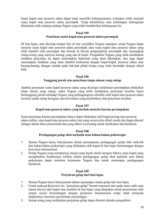 Suatu kapal atau pesawat udara dapat tetap memiliki kebangsaannya walaupun telah menjadi
suatu kapal atau pesawat udara perompak. Tetap dimilikinya atau kehilangan kebangsaan
ditentukan oleh undang-undang Negara yang telah memberikan kebangsaan itu.
Pasal 105
Penyitaan suatu kapal atau pesawat udara perompak
Di laut lepas, atau disetiap tempat lain di luar yurisdiksi Negara manapun setiap Negara dapat
menyita suatu kapal atau pesawat udara perompak atau suatu kapal atau pesawat udara yang
telah diambil oleh perompak dan berada di bawah pengendalian perompak dan menangkap
orang-orang yang menyita barang yang ada di kapal. Pengadilan Negara yang telah melakukan
tindakan penyitaan itu dapat menetapkan hukuman yang akan dikenakan, dan juga dapat
menetapkan tindakan yang akan diambil berkenaan dengan kapal-kapal, pesawat udara atau
barang-barang, dengan tunduk pada hak-hak pihak ketiga yang telah bertindak dengan itikad
baik.
Pasal 106
Tanggung jawab atas penyitaan tanpa alasan yang cukup
Apabila penyitaan suatu kapal pesawat udara yang dicurigai melakukan perompakan dilakukan
tanpa alasan yang cukup, maka Negara yang telah melakukan penyitaan tersebut harus
bertanggung jawab terhadap Negara yang kebangsaannya dimiliki oleh kapal atau pesawat udara
tersebut untuk setiap kerugian atau kerusakan yang disebabkan oleh penyitaan tersebut.
Pasal 107
Kapal atau pesawat udara yang berhak menyita karena perompakan
Suatu penyitaan karena perompakan hanya dapat dilakukan oleh kapal perang atau pesawat
udara militer, atau kapal atau pesawat udara lain yang secara jelas diberi tanda dan dapat dikenal
sebagai dalam dinas pemerintah dan yang diberi wewenang untuk melakukan hal demikian.
Pasal 108
Perdagangan gelap obat narkotik atau bahan-bahan psikotropis
1. Semua Negara harus bekerjasama dalam penumpasan perdagangan gelap obat narkotik
dan bahan-bahan psikotropis yang dilakukan oleh kapal di laut lepas bertentangan dengan
konvensi internasional.
2. Setiap Negara yang mempunyai alasan yang layak untuk mengira bahwa suatu kapal yang
mengibarkan benderanya terlibat dalam perdagangan gelap obat narkotik atau bahan
psikotropis dapat meminta kerjasama Negara lain untuk menumpas perdagangan
demikian.
Pasal 109
Penyiaran gelap dari laut lepas
1. Semua Negara harus bekerjasama dalam menumpas siaran gelap dari laut lepas.
2. Untuk maksud Konvensi ini, “penyiaran gelap” berarti transmisi dari pada suara radio atau
siaran televisi dari kapal atau instalasi di laut lepas yang ditujukan untuk penerimaan oleh
umum secara bertentangan dengan peraturan internasional tetapi tidak termasuk
didalamnya transmisi permintaan pertolongan.
3. Setiap orang yang melakukan penyiaran gelap dapat dituntut dimuka pengadilan :
39
 