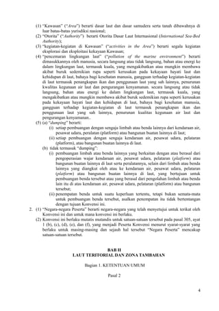 (1) “Kawasan” (“Area”) berarti dasar laut dan dasar samudera serta tanah dibawahnya di
luar batas-batas yurisdiksi nasional;
(2) “Otorita” (“Authority”) berarti Otorita Dasar Laut Internasional (International Sea-Bed
Authority);
(3) “kegiatan-kegiatan di Kawasan” (“activities in the Area”) berarti segala kegiatan
eksplorasi dan eksploitasi kekayaan Kawasan;
(4) “pencemaran lingkungan laut” (“pollution of the marine environment”) berarti
dimasukkannya oleh manusia, secara langsung atau tidak langsung, bahan atau energi ke
dalam lingkungan laut, termasuk kuala, yang mengakibatkan atau mungkin membawa
akibat buruk sedemikian rupa seperti kerusakan pada kekayaan hayati laut dan
kehidupan di laut, bahaya bagi kesehatan manusia, gangguan terhadap kegiatan-kegiatan
di laut termasuk penangkapan ikan dan penggunaan laut yang sah lainnya, penurunan
kwalitas kegunaan air laut dan pengurangan kenyamanan. secara langsung atau tidak
langsung, bahan atau energi ke dalam lingkungan laut, termasuk kuala, yang
mengakibatkan atau mungkin membawa akibat buruk sedemikian rupa seperti kerusakan
pada kekayaan hayati laut dan kehidupan di laut, bahaya bagi kesehatan manusia,
gangguan terhadap kegiatan-kegiatan di laut termasuk penangkapan ikan dan
penggunaan laut yang sah lainnya, penurunan kualitas kegunaan air laut dan
pengurangan kenyamanan..
(5) (a) “dumping” berarti:
(i) setiap pembuangan dengan sengaja limbah atau benda lainnya dari kendaraan air,
pesawat udara, peralatan (platform) atau bangunan buatan lainnya di laut;
(ii) setiap pembuangan dengan sengaja kendaraan air, pesawat udara, pelataran
(platform), atau bangunan buatan lainnya di laut.
(b) tidak termasuk “dumping”:
(i) pembuangan limbah atau benda lainnya yang berkaitan dengan atau berasal dari
pengoperasian wajar kendaraan air, pesawat udara, pelataran (platform) atau
bangunan buatan lainnya di laut serta peralatannya, selain dari limbah atau benda
lainnya yang diangkut oleh atau ke kendaraan air, pesawat udara, pelataran
(platform) atau bangunan buatan lainnya di laut, yang bertujuan untuk
pembuangan benda tersebut atau yang berasal dari pengolahan limbah atau benda
lain itu di atas kendaraan air, pesawat udara, pelataran (platform) atau bangunan
tersebut;
(ii) penempatan benda untuk suatu keperluan tertentu, tetapi bukan semata-mata
untuk pembuangan benda tersebut, asalkan penempatan itu tidak bertentangan
dengan tujuan Konvensi ini.
2. (1) “Negara-negara Peserta” berarti negara-negara yang telah menyetujui untuk terikat oleh
Konvensi ini dan untuk mana konvensi ini berlaku.
(2) Konvensi ini berlaku mutatis mutandis untuk satuan-satuan tersebut pada pasal 305, ayat
1 (b), (c), (d), (e), dan (f), yang menjadi Peserta Konvensi menurut syarat-syarat yang
berlaku untuk masing-masing dan sejauh hal tersebut “Negara Peserta” mencakup
satuan-satuan tersebut.
BAB II
LAUT TERITORIAL DAN ZONA TAMBAHAN
Bagian 1. KETENTUAN UMUM
Pasal 2
4
 