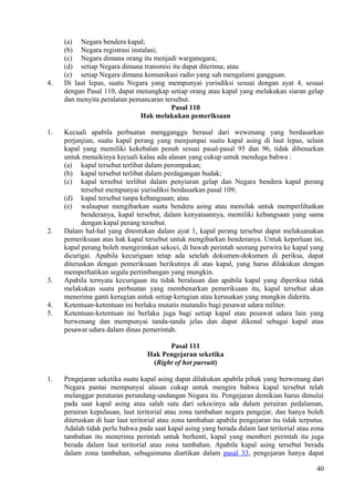 (a) Negara bendera kapal;
(b) Negara registrasi instalasi;
(c) Negara dimana orang itu menjadi warganegara;
(d) setiap Negara dimana transmisi itu dapat diterima; atau
(e) setiap Negara dimana komunikasi radio yang sah mengalami gangguan.
4. Di laut lepas, suatu Negara yang mempunyai yurisdiksi sesuai dengan ayat 4, sesuai
dengan Pasal 110, dapat menangkap setiap orang atau kapal yang melakukan siaran gelap
dan menyita peralatan pemancaran tersebut.
Pasal 110
Hak melakukan pemeriksaan
1. Kecuali apabila perbuatan mengganggu berasal dari wewenang yang berdasarkan
perjanjian, suatu kapal perang yang menjumpai suatu kapal asing di laut lepas, selain
kapal yang memiliki kekebalan penuh sesuai pasal-pasal 95 dan 96, tidak dibenarkan
untuk menaikinya kecuali kalau ada alasan yang cukup untuk menduga bahwa :
(a) kapal tersebut terlibat dalam perompakan;
(b) kapal tersebut terlibat dalam perdagangan budak;
(c) kapal tersebut terlibat dalam penyiaran gelap dan Negara bendera kapal perang
tersebut mempunyai yurisdiksi berdasarkan pasal 109;
(d) kapal tersebut tanpa kebangsaan; atau
(e) walaupun mengibarkan suatu bendera asing atau menolak untuk memperlihatkan
benderanya, kapal tersebut, dalam kenyataannya, memiliki kebangsaan yang sama
dengan kapal perang tersebut.
2. Dalam hal-hal yang ditentukan dalam ayat 1, kapal perang tersebut dapat melaksanakan
pemeriksaan atas hak kapal tersebut untuk mengibarkan benderanya. Untuk keperluan ini,
kapal perang boleh mengirimkan sekoci, di bawah perintah seorang perwira ke kapal yang
dicurigai. Apabila kecurigaan tetap ada setelah dokumen-dokumen di periksa, dapat
diteruskan dengan pemeriksaan berikutnya di atas kapal, yang harus dilakukan dengan
memperhatikan segala pertimbangan yang mungkin.
3. Apabila ternyata kecurigaan itu tidak beralasan dan apabila kapal yang diperiksa tidak
melakukan suatu perbuatan yang membenarkan pemeriksaan itu, kapal tersebut akan
menerima ganti kerugian untuk setiap kerugian atau kerusakan yang mungkin diderita.
4. Ketentuan-ketentuan ini berlaku mutatis mutandis bagi pesawat udara militer.
5. Ketentuan-ketentuan ini berlaku juga bagi setiap kapal atau pesawat udara lain yang
berwenang dan mempunyai tanda-tanda jelas dan dapat dikenal sebagai kapal atau
pesawat udara dalam dinas pemerintah.
Pasal 111
Hak Pengejaran seketika
(Right of hot pursuit)
1. Pengejaran seketika suatu kapal asing dapat dilakukan apabila pihak yang berwenang dari
Negara pantai mempunyai alasan cukup untuk mengira bahwa kapal tersebut telah
melanggar peraturan perundang-undangan Negara itu. Pengejaran demikian harus dimulai
pada saat kapal asing atau salah satu dari sekocinya ada dalam perairan pedalaman,
perairan kepulauan, laut teritorial atau zona tambahan negara pengejar, dan hanya boleh
diteruskan di luar laut teritorial atau zona tambahan apabila pengejaran itu tidak terputus.
Adalah tidak perlu bahwa pada saat kapal asing yang berada dalam laut teritorial atau zona
tambahan itu menerima perintah untuk berhenti, kapal yang memberi perintah itu juga
berada dalam laut teritorial atau zona tambahan. Apabila kapal asing tersebut berada
dalam zona tambahan, sebagaimana diartikan dalam pasal 33, pengejaran hanya dapat
40
 