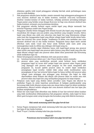 dilakukan apabila telah terjadi pelanggaran terhadap hak-hak untuk perlindungan mana
zona itu telah diadakan.
2. Hak pengejaran seketika harus berlaku, mutatis mutandis bagi pelanggaran-pelanggaran di
zona ekonomi eksklusif atau di landas kontinen, termasuk zona-zona keselamatan
disekitar instalasi-instalasi di landas kontinen, terhadap peraturan perundang-undangan
Negara pantai yang berlaku sesuai dengan Konvensi ini bagi zona ekonomi eksklusif atau
landas kontinen, termasuk zona keselamatan demikian.
3. Hak pengejaran seketika berhenti segera setelah kapal yang dikejar memasuki laut
teritorial Negaranya sendiri atau Negara ketiga.
4. Pengejaran seketika belum dianggap telah dimulai kecuali jika kapal yang mengejar telah
meyakinkan diri dengan cara-cara praktis yang demikian yang mungkin tersedia, bahwa
kapal yang dikejar atau salah satu sekocinya atau kapal lain yang bekerjasama sebagai
suatu team dan menggunakan kapal yang dikejar sebagai kapal induk berada dalam batas-
batas laut teritorial atau sesuai dengan keadaannya di dalam zona tambahan atau zona
ekonomi eksklusif atau di atas landas kontinen. Pengejaran hanya dapat mulai setelah
diberikan suatu tanda visual atau bunyi untuk berhenti pada suatu jarak yang
memungkinkan tanda itu dilihat atau didengar oleh kapal asing itu.
5. Hak pengejaran seketika dapat dilakukan hanya oleh kapal-kapal perang atau pesawat
udara militer atau kapal-kapal atau pesawat udara lainnya yang diberi tanda yang jelas dan
dapat dikenal sebagai kapal atau pesawat udara dalam dinas pemerintah dan berwenang
untuk melakukan tugas itu.
6. Dalam hal pengejaran seketika dilakukan oleh suatu pesawat udara :
(a) ketentuan-ketentuan dalam ayat 1 dan 4 harus berlaku mutatis mutandis;
(b) pesawat udara yang memberikan perintah untuk berhenti harus melakukan
pengejaran kapal itu secara aktif sampai kapal atau pesawat udara Negara pantai
yang dipanggil oleh pesawat udara pengejar itu tiba untuk mengambil alih
pengejaran itu, kecuali apabila pesawat udara itu sendiri dapat melakukan
penangkapan kapal tersebut. Adalah tidak cukup untuk membenarkan suatu
penangkapan di luar laut teritorial bahwa kapal itu hanya terlihat oleh pesawat udara
sebagai suatu pelanggar atau pelanggar yang dicurigai, jika kapal itu tidak
diperintahkan untuk berhenti dan dikejar oleh pesawat udara itu sendiri atau oleh
pesawat udara atau kapal lain yang melanjutkan pengejaran itu tanpa terputus.
7. Pelepasan suatu kapal yang ditahan dalam yurisdiksi suatu Negara dan dikawal ke
pelabuhan Negara itu untuk keperluan pemeriksaan di hadapan pejabat-pejabat yang
berwenang tidak boleh dituntut semata-mata atas alasan bahwa kapal itu dalam melakukan
perjalanannya, dikawal melalui sebagian dari zona ekonomi eksklusif atau laut lepas jika
keadaan menghendakinya.
8. Dalam hal suatu kapal telah dihentikan atau ditahan di luar laut teritorial dalam keadaan
yang tidak membenarkan dilaksanakannya hak pengejaran seketika, maka kapal itu harus
diberi ganti kerugian untuk setiap kerugian dan kerusakan yang telah diderita karenanya.
Pasal 112
Hak untuk memasang kabel dan pipa bawah laut
1. Semua Negara mempunyai hak untuk memasang kabel dan pipa bawah laut di atas dasar
laut lepas di luar landas kontinen.
2. Pasal 79 ayat 5, berlaku terhadap kabel dan pipa demikian.
Pasal 113
Pemutusan atau kerusakan kabel atau pipa bawah laut
41
 