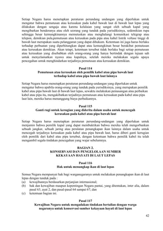 Setiap Negara harus menetapkan peraturan perundang undangan yang diperlukan untuk
mengatur bahwa pemutusan atau kerusakan pada kabel bawah laut di bawah laut lepas yang
dilakukan dengan sengaja atau karena kelalaian yang sangat oleh sebuah kapal yang
mengibarkan benderanya atau oleh seorang yang tunduk pada yurisdiksinya, sedemikian rupa
sehingga besar kemungkinannya memutuskan atau menghalangi komunikasi telegrap atau
telepon, demikian pula,pemutusan atau kerusakan pada pipa atau kabel listrik voltase tinggi di
bawah laut merupakan suatu pelanggaran yang dapat dihukum. Ketentuan ini juga harus berlaku
terhadap perbuatan yang diperhitungkan dapat atau kemungkinan besar berakibat pemutusan
atau kerusakan demikian. Akan tetapi, ketentuan tersebut tidak berlaku bagi setiap pemutusan
atau kerusakan yang disebabkan oleh orang-orang yang hanya bertindak dengan tujuan sah
untuk menyelamatkan nyawa atau kapalnya, setelah mereka melakukan segala upaya
pencegahan untuk menghindarkan terjadinya pemutusan atau kerusakan demikian.
Pasal 114
Pemutusan atau kerusakan oleh pemilik kabel atau pipa bawah laut
terhadap kabel atau pipa bawah laut lainnya
Setiap Negara harus menetapkan peraturan perundang-undangan yang diperlukan untuk
mengatur bahwa apabila orang-orang yang tunduk pada yurisdiksinya, yang merupakan pemilik
kabel atau pipa bawah laut di bawah laut lepas, sewaktu melakukan pemasangan atau perbaikan
kabel atau pipa itu, mengakibatkan terjadinya pemutusan atau kerusakan pada kabel atau pipa
laut lain, mereka harus menanggung biaya perbaikannya.
Pasal 115
Ganti rugi untuk kerugian yang diderita dalam usaha untuk mencegah
kerusakan pada kabel atau pipa bawah laut
Setiap Negara harus menetapkan peraturan perundang-undangan yang diperlukan untuk
menjamin bahwa pemilik kapal yang dapat membuktikan bahwa mereka telah mengorbankan
sebuah jangkar, sebuah jaring atau peralatan penangkapan ikan lainnya dalam usaha untuk
mencegah terjadinya kerusakan pada kabel atau pipa bawah laut, harus diberi ganti kerugian
oleh pemilik dari kabel atau pipa tersebut, dengan ketentuan bahwa pemilik kabel itu telah
mengambil segala tindakan pencegahan yang wajar sebelumnya.
BAGIAN 2.
KONSERVASI DAN PENGELOLAAN SUMBER
KEKAYAAN HAYATI DI LAUT LEPAS
Pasal 116
Hak untuk menangkap ikan di laut lepas
Semua Negara mempunyai hak bagi warganegaranya untuk melakukan penangkapan ikan di laut
lepas dengan tunduk pada :
(a) kewajibannya berdasarkan perjanjian internasional;
(b) hak dan kewajiban maupun kepentingan Negara pantai, yang ditentukan, inter alia, dalam
pasal 63, ayat 2, dan pasal-pasal 64 sampai 67; dan
(c) ketentuan bagian ini.
Pasal 117
Kewajiban Negara untuk mengadakan tindakan bertalian dengan warga
negaranya untuk konservasi sumber kekayaan hayati di laut lepas
42
 