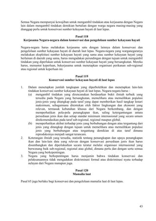Semua Negara mempunyai kewajiban untuk mengambil tindakan atau kerjasama dengan Negara
lain dalam mengambil tindakan demikian bertalian dengan warga negara masing-masing yang
dianggap perlu untuk konservasi sumber kekayaan hayati di laut lepas.
Pasal 118
Kerjasama Negara-negara dalam konservasi dan pengelolaan sumber kekayaan hayati
Negara-negara harus melakukan kerjasama satu dengan lainnya dalam konservasi dan
pengelolaan sumber kekayaan hayati di daerah laut lepas. Negara-negara yang warganegaranya
melakukan eksploitasi sumber kekayaan hayati yang sama atau sumber kekayaan hayati yang
berlainan di daerah yang sama, harus mengadakan perundingan dengan tujuan untuk mengambil
tindakan yang diperlukan untuk konservasi sumber kekayaan hayati yang bersangkutan. Mereka
harus, menuntut keperluan, bekerjasama untuk menetapkan organisasi perikanan sub-regional
atau regional untuk keperluan ini.
Pasal 119
Konservasi sumber kekayaan hayati di laut lepas
1. Dalam menetapkan jumlah tangkapan yang diperbolehkan dan menetapkan lain-lain
tindakan konservasi sumber kekayaan hayati di laut lepas. Negara-negara harus :
(a) mengambil tindakan yang direncanakan berdasarkan bukti ilmiah terbaik yang
tersedia pada Negara yang bersangkutan, memelihara atau memulihkan populasi
jenis-jenis yang ditangkap pada taraf yang dapat memberikan hasil tangkap lestari
maksimum, sebagaimana ditentukan oleh faktor lingkungan dan ekonomi yang
relevan, termasuk kebutuhan khusus dari Negara berkembang, dan dengan
memperhatikan pola-pola penangkapan ikan, saling ketergantungan antara
persediaan jenis ikan dan setiap standar minimum internasional yang secara umum
direkomendasikan pada taraf sub-regional, regional maupun global.
(b) memperhatikan akibat terhadap jenis yang berhubungan dengan atau tergantung dari
jenis yang ditangkap dengan tujuan untuk memelihara atau memulihkan populasi
jenis yang berhubungan atau tergantung demikian di atas taraf dimana
reproduksinya menjadi sangat terancam.
2. Keterangan ilmiah yang tersedia, statistik tentang penangkapan dan upaya penangkapan
ikan dan lain-lain data yang relevan dengan konservasi persediaan jenis ikan harus
disumbangkan dan dipertukarkan secara teratur melalui organisasi internasional yang
berwenang baik sub-regional, regional atau global, dimana perlu dan dengan serta semua
Negara yang berkepentingan.
3. Negara yang berkepentingan harus menjamin bahwa tindakan konservasi dan
pelaksanaannya tidak mengadakan diskriminasi formal atau diskriminasi nyata terhadap
nelayan dari Negara manapun juga.
Pasal 120
Mamalia laut
Pasal 65 juga berlaku bagi konservasi dan pengelolaan mamalia laut di laut lepas.
43
 