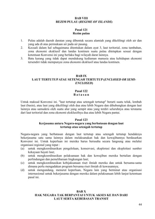 BAB VIII
REZIM PULAU (REGIME OF ISLANDS)
Pasal 121
Rezim pulau
1. Pulau adalah daerah daratan yang dibentuk secara alamiah yang dikelilingi oleh air dan
yang ada di atas permukaan air pada air pasang.
2. Kecuali dalam hal sebagaimana ditentukan dalam ayat 3, laut teritorial, zona tambahan,
zona ekonomi eksklusif dan landas kontinen suatu pulau ditetapkan sesuai dengan
ketentuan Konvensi ini yang berlaku bagi wilayah darat lainnya.
3. Batu karang yang tidak dapat mendukung kediaman manusia atau kehidupan ekonomi
tersendiri tidak mempunyai zona ekonomi eksklusif atau landas kontinen.
BAB IX
LAUT TERTUTUPATAU SETENGAH TERTUTUP (ENCLOSED OR SEMI-
ENCLOSED)
Pasal 122
B a t a s a n
Untuk maksud Konvensi ini. "laut tertutup atau setengah tertutup" berarti suatu teluk, lembah
laut (basin), atau laut yang dikelilingi oleh dua atau lebih Negara dan dihubungkan dengan laut
lainnya atau samudera oleh suatu alur yang sempit atau yang terdiri seluruhnya atau terutama
dari laut teritorial dan zona ekonomi eksklusifnya dua atau lebih Negara pantai.
Pasal 123
Kerjasama antara Negara-negara yang berbatasan dengan laut
tertutup atau setengah tertutup
Negara-negara yang berbatasan dengan laut tertutup atau setengah tertutup hendaknya
bekerjasama satu sama lainnya dalam melaksanakan hak dan kewajibannya berdasarkan
Konvensi ini. Untuk keperluan ini mereka harus berusaha secara langsung atau melalui
organisasi regional yang tepat :
(a) untuk mengkoordinasikan pengelolaan, konservasi, eksplorasi dan eksploitasi sumber
kekayaan hayati laut;
(b) untuk mengkoordinasikan pelaksanaan hak dan kewajiban mereka bertalian dengan
perlindungan dan pemeliharaan lingkungan laut;
(c) untuk mengkoordinasikan kebijaksanaan riset ilmiah mereka dan untuk bersama-sama
dimana perlu mengadakan program bersama riset ilmiah di kawasannya;
(d) untuk mengundang, menurut keperluan, Negara lain yang berminat atau organisasi
internasional untuk bekerjasama dengan mereka dalam pelaksanaan lebih lanjut ketentuan
pasal ini.
BAB X
HAK NEGARA TAK BERPANTAI UNTUK AKSES KE DAN DARI
LAUT SERTA KEBEBASAN TRANSIT
44
 