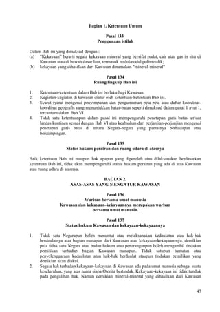 Bagian 1. Ketentuan Umum
Pasal 133
Penggunaan istilah
Dalam Bab ini yang dimaksud dengan :
(a) “Kekayaan” berarti segala kekayaan mineral yang bersifat padat, cair atau gas in situ di
Kawasan atau di bawah dasar laut, termasuk nodul-nodul polimetalik;
(b) kekayaan yang dihasilkan dari Kawasan dinamakan "mineral-mineral"
Pasal 134
Ruang lingkup Bab ini
1. Ketentuan-ketentuan dalam Bab ini berlaku bagi Kawasan.
2. Kegiatan-kegiatan di kawasan diatur oleh ketentuan-ketentuan Bab ini.
3. Syarat-syarat mengenai penyimpanan dan pengumuman peta-peta atau daftar koordinat-
koordinat geografis yang menunjukkan batas-batas seperti dimaksud dalam pasal 1 ayat 1,
tercantum dalam Bab VI.
4. Tidak satu ketentuanpun dalam pasal ini mempengaruhi penetapan garis batas terluar
landas kontinen sesuai dengan Bab VI atau keabsahan dari perjanjian-perjanjian mengenai
penetapan garis batas di antara Negara-negara yang pantainya berhadapan atau
berdampingan.
Pasal 135
Status hukum perairan dan ruang udara di atasnya
Baik ketentuan Bab ini maupun hak apapun yang diperoleh atau dilaksanakan berdasarkan
ketentuan Bab ini, tidak akan mempengaruhi status hukum perairan yang ada di atas Kawasan
atau ruang udara di atasnya.
BAGIAN 2.
ASAS-ASAS YANG MENGATUR KAWASAN
Pasal 136
Warisan bersama umat manusia
Kawasan dan kekayaan-kekayaannya merupakan warisan
bersama umat manusia.
Pasal 137
Status hukum Kawasan dan kekayaan-kekayaannya
1. Tidak satu Negarapun boleh menuntut atau melaksanakan kedaulatan atau hak-hak
berdaulatnya atas bagian manapun dari Kawasan atau kekayaan-kekayaan-nya, demikian
pula tidak satu Negara atau badan hukum atau peroranganpun boleh mengambil tindakan
pemilikan terhadap bagian Kawasan manapun. Tidak satupun tuntutan atau
penyelenggaraan kedaulatan atau hak-hak berdaulat ataupun tindakan pemilikan yang
demikian akan diakui.
2. Segala hak terhadap kekayaan-kekayaan di Kawasan ada pada umat manusia sebagai suatu
keseluruhan, yang atas nama siapa Otorita bertindak. Kekayaan-kekayaan ini tidak tunduk
pada pengalihan hak. Namun demikian mineral-mineral yang dihasilkan dari Kawasan
47
 