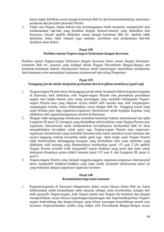hanya dapat dialihkan sesuai dengan ketentuan Bab ini dan ketentuanketentuan, peraturan-
peraturan dan prosedur-prosedur Otorita.
3. Tidak satu Negara, badan hukum atau peroranganpun boleh menuntut, memperoleh atau
melaksanakan hak-hak yang bertalian dengan mineral-mineral yang dihasilkan dari
Kawasan, kecuali apabila dilakukan sesuai dengan ketentuan Bab ini. Apabila tidak
demikian, maka tidak satupun juga tuntutan, perolehan atau pelaksanaan hak-hak
demikian akan diakui.
Pasal 138
Perilaku umum Negara-negara berkenaan dengan Kawasan
Perilaku umum Negara-negara berkenaan dengan Kawasan harus sesuai dengan ketentuan-
ketentuan Bab ini, asasasas yang terdapat dalam Piagam Perserikatan Bangsa-Bangsa dan
ketentuan-ketentuan hukum internasional lainnya untuk kepentingan memelihara perdamaian
dan keamanan serta memajukan kerjasama internasional dan saling Pengertian.
Pasal 139
Tanggung jawab untuk menjamin pentaatan dan kewajiban membayar ganti rugi
1. Negara-negara Peserta harus bertanggung jawab untuk menjamin bahwa kegiatan-kegiatan
di Kawasan, baik dilakukan oleh Negara-negara Peserta atau perusahaan perusahaan
negara atau badan hukum atau orang perorangan yang memiliki kebangsaan Negara-
negara Peserta atau yang dikuasai secara efektif oleh mereka atau oleh warganegara-
warganegara mereka, harus dilaksanakan sesuai dengan Bab ini. Tanggung jawab yang
sama berlaku pula bagi organisasi-organisasi internasional untuk kegiatan kegiatan yang
dilakukan oleh organisasiorganisasi tersebut di Kawasan.
2. Dengan tidak mengurangi berlakunya ketentuan-ketentuan hukum internasional dan pada
Lampiran III pasal 22, kerugian yang disebabkan oleh kelalaian suatu Negara Peserta atau
organisasi internasional untuk melaksanakan kewajibannya berdasarkan Bab ini akan
mengakibatkan kewajiban untuk ganti rugi, Negara-negara Peserta atau organisasi-
organisasi internasional yang bertindak bersama-sama harus memikul secara bersama dan
secara tanggung renteng kewajiban untuk ganti rugi. Akan tetapi suatu Negara Peserta
tidak berkewajiban menanggung kerugian yang disebabkan oleh suatu kelalaian yang
dilakukan oleh seorang yang disponsorinya berdasarkan pasal 153 ayat 2 (b) apabila
Negara Peserta tersebut telah mengambil segala tindakan yang perlu dan tepat untuk
menjamin ditaatinya secara efektif menurut pasal 153 ayat 4, dan Lampiran III, pasal 4,
ayat 4.
3. Negara-negara Peserta yang menjadi anggota-anggota organisasi-organisasi internasional
harus mengambil tindakan-tindakan yang tepat untuk menjamin pelaksanaan pasal ini
yang bekenaan dengan organisasi-organisasi tersebut.
Pasal 140
Kemanfaatan bagi umat manusia
1. Kegiatan-kegiatan di Kawasan sebagaimana diatur secara khusus dalam Bab ini, harus
dilaksanakan untuk kemanfaatan umat manusia sebagai suatu keseluruhan, terlepas dari
letak geografis Negara-negara, baik Negara pantai atau Negara tak berpantai dan dengan
memperhatikan secara khusus kepentingan-kepentingan dan keperluankeperluan Negara-
negara berkembang dan bangsa-bangsa yang belum mencapai kemerdekaan penuh atau
berstatus berpemerintahan sendiri yang diakui oleh Perserikatan Bangsa-Bangsa sesuai
48
 