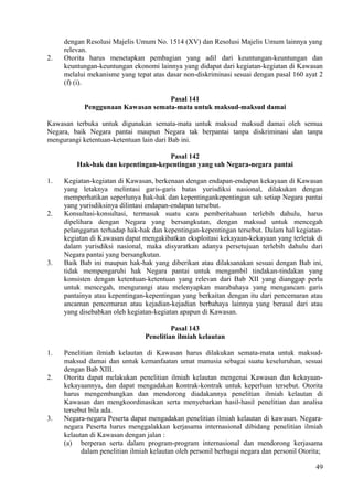 dengan Resolusi Majelis Umum No. 1514 (XV) dan Resolusi Majelis Umum lainnya yang
relevan.
2. Otorita harus menetapkan pembagian yang adil dari keuntungan-keuntungan dan
keuntungan-keuntungan ekonomi lainnya yang didapat dari kegiatan-kegiatan di Kawasan
melalui mekanisme yang tepat atas dasar non-diskriminasi sesuai dengan pasal 160 ayat 2
(f) (i).
Pasal 141
Penggunaan Kawasan semata-mata untuk maksud-maksud damai
Kawasan terbuka untuk digunakan semata-mata untuk maksud maksud damai oleh semua
Negara, baik Negara pantai maupun Negara tak berpantai tanpa diskriminasi dan tanpa
mengurangi ketentuan-ketentuan lain dari Bab ini.
Pasal 142
Hak-hak dan kepentingan-kepentingan yang sah Negara-negara pantai
1. Kegiatan-kegiatan di Kawasan, berkenaan dengan endapan-endapan kekayaan di Kawasan
yang letaknya melintasi garis-garis batas yurisdiksi nasional, dilakukan dengan
memperhatikan seperlunya hak-hak dan kepentingankepentingan sah setiap Negara pantai
yang yurisdiksinya dilintasi endapan-endapan tersebut.
2. Konsultasi-konsultasi, termasuk suatu cara pemberitahuan terlebih dahulu, harus
dipelihara dengan Negara yang bersangkutan, dengan maksud untuk mencegah
pelanggaran terhadap hak-hak dan kepentingan-kepentingan tersebut. Dalam hal kegiatan-
kegiatan di Kawasan dapat mengakibatkan eksploitasi kekayaan-kekayaan yang terletak di
dalam yurisdiksi nasional, maka disyaratkan adanya persetujuan terlebih dahulu dari
Negara pantai yang bersangkutan.
3. Baik Bab ini maupun hak-hak yang diberikan atau dilaksanakan sesuai dengan Bab ini,
tidak mempengaruhi hak Negara pantai untuk mengambil tindakan-tindakan yang
konsisten dengan ketentuan-ketentuan yang relevan dari Bab XII yang dianggap perlu
untuk mencegah, mengurangi atau melenyapkan marabahaya yang mengancam garis
pantainya atau kepentingan-kepentingan yang berkaitan dengan itu dari pencemaran atau
ancaman pencemaran atau kejadian-kejadian berbahaya lainnya yang berasal dari atau
yang disebabkan oleh kegiatan-kegiatan apapun di Kawasan.
Pasal 143
Penelitian ilmiah kelautan
1. Penelitian ilmiah kelautan di Kawasan harus dilakukan semata-mata untuk maksud-
maksud damai dan untuk kemanfaatan umat manusia sebagai suatu keseluruhan, sesuai
dengan Bab XIII.
2. Otorita dapat melakukan penelitian ilmiah kelautan mengenai Kawasan dan kekayaan-
kekayaannya, dan dapat mengadakan kontrak-kontrak untuk keperluan tersebut. Otorita
harus mengembangkan dan mendorong diadakannya penelitian ilmiah kelautan di
Kawasan dan mengkoordinasikan serta menyebarkan hasil-hasil penelitian dan analisa
tersebut bila ada.
3. Negara-negara Peserta dapat mengadakan penelitian ilmiah kelautan di kawasan. Negara-
negara Peserta harus menggalakkan kerjasama internasional dibidang penelitian ilmiah
kelautan di Kawasan dengan jalan :
(a) berperan serta dalam program-program internasional dan mendorong kerjasama
dalam penelitian ilmiah kelautan oleh personil berbagai negara dan personil Otorita;
49
 