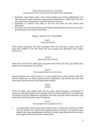 Status hukum laut teritorial, ruang udara
di atas laut teritorial, serta dasar laut dan lapisan tanah dibawahnya
1. Kedaulatan suatu Negara pantai, selain wilayah daratan dan perairan pedalamannya, dan
dalam hal suatu Negara kepulauan dengan perairan kepulauannya, meliputi pula suatu jalur
laut yang berbatasan dengannya yang dinamakan laut terotgirial.
2. Kedaulatan ini meliputi ruang udara di atas laut serta dasar laut dan lapisan tanah
dibawahnya.
3. Kedaulatan atas laut teritorial dilaksanakan dengan tunduk pada Konvensi ini dan peraturan-
peraturan lainnya dari hukum internasional.
Bagian 2. BATAS LAUT TERITORIAL
Pasal 3
Lebar laut teritorial
Setiap Negara mempunyai hak untuk menetapkan lebar laut teritorialnya sampai suatu batas
yang tidak melebihi 12 mil laut, diukur dari garis pangkal yang ditentukan sesuai dengan
Konvensi ini.
Pasal 4
Batas terluar laut teritorial
Batas terluar laut teritorial adalah garis yang jarak setiap titiknya dari titik yang terdekat garis
pangkal, sama dengan lebar laut teritorial.
Pasal 5
Garis pangkal biasa (normal baseline)
Kecuali ditentukan lain dalam Konvensi ini, garis pangkal biasa untuk mengukur lebar laut
teritorial adalah garis air rendah sepanjang pantai sebagaimana yang ditandai pada peta skala
besar yang secara resmi diakui oleh Negara pantai tersebut.
Pasal 6
Karang
Dalam hal pulau yang terletak pada atol atau pulau yang mempunyai karang-karang di
sekitarnya, maka garis pangkal untuk mengukur lebar laut teritorial adalah garis air rendah pada
sisi karang ke arah laut sebagaimana ditunjukkan oleh tanda yang jelas untuk itu pada peta yang
diakui resmi oleh Negara pantai yang bersangkutan.
Pasal 7
Garis pangkal lurus (straight baselines )
1. Di tempat-tempat dimana garis pantai menjorok jauh ke dalam dan menikung ke dalam
atau jika terdapat suatu deretan pulau sepanjang pantai di dekatnya, cara penarikan garis
pangkal lurus yang menghubungkan titik-titik yang tepat dapat digunakan dalam menarik
garis pangkal dari mana lebar laut teritorial diukur.
5
 
