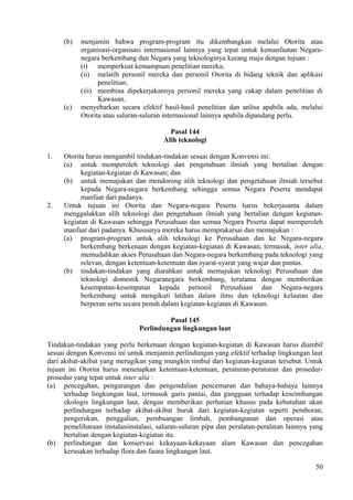 (b) menjamin bahwa program-program itu dikembangkan melalui Otorita atau
organisasi-organisasi internasional lainnya yang tepat untuk kemanfaatan Negara-
negara berkembang dan Negara yang teknologinya kurang maju dengan tujuan :
(i) memperkuat kemampuan penelitian mereka;
(ii) melatih personil mereka dan personil Otorita di bidang teknik dan aplikasi
penelitian;
(iii) membina dipekerjakannya personil mereka yang cakap dalam penelitian di
Kawasan.
(c) menyebarkan secara efektif hasil-hasil penelitian dan anlisa apabila ada, melalui
Otorita atau saluran-saluran internasional lainnya apabila dipandang perlu.
Pasal 144
Alih teknologi
1. Otorita harus mengambil tindakan-tindakan sesuai dengan Konvensi ini:
(a) untuk memperoleh teknologi dan pengetahuan ilmiah yang bertalian dengan
kegiatan-kegiatan di Kawasan; dan
(b) untuk memajukan dan mendorong alih teknologi dan pengetahuan ilmiah tersebut
kepada Negara-negara berkembang sehingga semua Negara Peserta mendapat
manfaat dari padanya.
2. Untuk tujuan ini Otorita dan Negara-negara Peserta harus bekerjasama dalam
menggalakkan alih teknologi dan pengetahuan ilmiah yang bertalian dengan kegiatan-
kegiatan di Kawasan sehingga Perusahaan dan semua Negara Peserta dapat memperoleh
manfaat dari padanya. Khususnya mereka harus memprakarsai dan memajukan :
(a) program-program untuk alih teknologi ke Perusahaan dan ke Negara-negara
berkembang berkenaan dengan kegiatan-kegiatan di Kawasan, termasuk, inter alia,
memudahkan akses Perusahaan dan Negara-negara berkembang pada teknologi yang
relevan, dengan ketentuan-ketentuan dan syarat-syarat yang wajar dan pantas.
(b) tindakan-tindakan yang diarahkan untuk memajukan teknologi Perusahaan dan
teknologi domestik Negaranegara berkembang, terutama dengan memberikan
kesempatan-kesempatan kepada personil Perusahaan dan Negara-negara
berkembang untuk mengikuti latihan dalam ilmu dan teknologi kelautan dan
berperan serta secara penuh dalam kegiatan-kegiatan di Kawasan.
Pasal 145
Perlindungan lingkungan laut
Tindakan-tindakan yang perlu berkenaan dengan kegiatan-kegiatan di Kawasan harus diambil
sesuai dengan Konvensi ini untuk menjamin perlindungan yang efektif terhadap lingkungan laut
dari akibat-akibat yang merugikan yang mungkin timbul dari kegiatan-kegiatan tersebut. Untuk
tujuan ini Otorita harus menetapkan ketentuan-ketentuan, peraturan-peraturan dan prosedur-
prosedur yang tepat untuk inter alia :
(a) pencegahan, pengurangan dan pengendalian pencemaran dan bahaya-bahaya lainnya
terhadap lingkungan laut, termasuk garis pantai, dan gangguan terhadap keseimbangan
ekologis lingkungan laut, dengan memberikan perhatian khusus pada kebutuhan akan
perlindungan terhadap akibat-akibat buruk dari kegiatan-kegiatan seperti pemboran,
pengerukan, penggalian, pembuangan limbah, pembangunan dan operasi atau
pemeliharaan instalasiinstalasi, saluran-saluran pipa dan peralatan-peralatan lainnya yang
bertalian dengan kegiatan-kegiatan itu.
(b) perlindungan dan konservasi kekayaan-kekayaan alam Kawasan dan pencegahan
kerusakan terhadap flora dan fauna lingkungan laut.
50
 