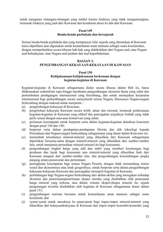 untuk mengatasi rintangan-rintangan yang timbul karena letaknya yang tidak menguntungkan,
termasuk letaknya yang jauh dari Kawasan dan kesukaran akses ke dan dari Kawasan.
Pasal 149
Benda-benda purbakala dan bersejarah
Semua benda-benda purbakala dan yang mempunyai nilai sejarah yang ditemukan di Kawasan
harus dipelihara atau digunakan untuk kemanfaatan umat manusia sebagai suatu keseluruhan,
dengan memperhatikan secara khusus hak-hak yang didahulukan dari Negara asal, atau Negara
asal-kebudayaan, atau Negara asal jarahan dan asal kepurbakalaan.
BAGIAN 3.
PENGEMBANGAN KEKAYAAN-KEKAYAAN DI KAWASAN
Pasal 150
Kebijaksanaan-kebijaksanaan berkenaan dengan
kegiatan-kegiatan di Kawasan
Kegiatan-kegiatan di Kawasan sebagaimana diatur secara khusus dalam Bab ini, harus
dilaksanakan sedemikian rupa hingga membantu pengembangan ekonomi dunia yang sehat dan
pertumbuhan perdagangan internasional yang berimbang, dan untuk memajukan kerjasama
internasional bagi perkembangan secara menyeluruh semua Negara, khususnya Negara-negara
berkembang dengan maksud untuk menjamin :
(a) pengembangan kekayaan di Kawasan;
(b) pengelolaan kekayaan Kawasan secara tertib, aman dan rasional, termasuk pelaksanaan
kegiatan-kegiatan di Kawasan yang efektif dan pencegahan terjadinya limbah yang tidak
perlu sesuai dengan asas-asas konservasi yang sehat;
(c) perluasan kesempatan untuk berperan serta dalam kegiatan-kegiatan demikian konsisten
dengan pasal 144 dan 148;
(d) berperan serta dalam pendapatan-pendapatan Otorita dan alih teknologi kepada
Perusahaan dan Negara-negara berkembang sebagaimana yang diatur dalam Konvensi ini;
(e) menambah tersedianya mineral-mineral yang dihasilkan dari Kawasan sebagaimana
diperlukan bersama-sama dengan mineral-mineral yang dihasilkan dari sumber-sumber
lain, untuk menjamin persediaan mineral-mineral itu bagi konsumen;
(f) pengembangan tingkat harga yang adil dan stabil yang memberi keuntungan bagi
produsen dan layak bagi konsumen atas mineral-mineral yang dihasilkan baik dari
Kawasan maupun dari sumber-sumber lain, dan pengembangan keseimbangan jangka
panjang antara penawaran dan permintaan;
(g) peningkatan kesempatan bagi semua Negara Peserta, dengan tidak memandang sistem
sosial dan ekonominya atau letak geografinya, untuk berperan serta dalam pengembangan
kekayaan-kekayaan Kawasan dan pencegahan monopoli kegiatan di Kawasan;
(h) perlindungan bagi Negara-negara berkembang dari akibat-akibat yang merugikan terhadap
ekonomi dan penerimaanpenerimaan ekspor mereka yang disebabkan oleh penurunan
harga mineral yang terkena, atau dalam volume ekspor-ekspor mineral itu, sejauh
pengurangan tersebut disebabkan oleh kegiatan di Kawasan sebagaimana diatur dalam
pasal 151;
(i) pengembangan warisan bersama untuk kemanfaatan umat manusia sebagai suatu
keseluruh; dan
(j) syarat-syarat untuk masuknya ke pasar-pasar bagi impor-impor mineral-mineral yang
dihasilkan dari kekayaankekayaan di Kawasan dan impor-impor komoditi-komoditi yang
52
 