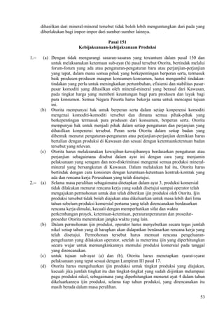 dihasilkan dari mineral-mineral tersebut tidak boleh lebih menguntungkan dari pada yang
diberlakukan bagi impor-impor dari sumber-sumber lainnya.
Pasal 151
Kebijaksanaan-kebijaksanaan Produksi
1.-- (a) Dengan tidak mengurangi sasaran-sasaran yang tercantum dalam pasal 150 dan
untuk melaksanakan ketentuan sub-ayat (h) pasal tersebut Otorita, bertindak melalui
forum-forum yang ada atau pengaturan-pengaturan baru atau perjanjian-perjanjian
yang tepat, dalam mana semua pihak yang berkepentingan berperan serta, termasuk
baik produsen-produsen maupun konsumen-konsumen, harus mengambil tindakan-
tindakan yang perlu untuk meningkatkan pertumbuhan, efisiensi dan stabilitas pasar-
pasar komoditi yang dihasilkan oleh mineral-mineral yang berasal dari Kawasan,
pada tingkat harga yang memberi keuntungan bagi para produsen dan layak bagi
para konsumen. Semua Negara Peserta harus bekerja sama untuk mencapai tujuan
ini.
(b) Otorita mempunyai hak untuk berperan serta dalam setiap konperensi komoditi
mengenai komoditi-komoditi tersebut dan dimana semua pihak-pihak yang
berkepentingan termasuk para produsen dari konsumen, berperan serta. Otorita
mempunyai hak untuk menjadi pihak dalam setiap pengaturan dan perjanjian yang
dihasilkan konperensi tersebut. Peran serta Otorita dalam setiap badan yang
dibentuk menurut pengaturan-pengaturan atau perjanjian-perjanjian demikian harus
bertalian dengan produksi di Kawasan dan sesuai dengan ketentuanketentuan badan
tersebut yang relevan.
(c) Otorita harus melaksanakan kewajiban-kewajibannya berdasarkan pengaturan atau
perjanjian sebagaimana disebut dalam ayat ini dengan cara yang menjamin
pelaksanaan yang seragam dan non-diskriminasi mengenai semua produksi mineral-
mineral yang bersangkutan di Kawasan. Dalam melakukan hal itu, Otorita harus
bertindak dengan cara konsisten dengan ketentuan-ketentuan kontrak-kontrak yang
ada dan rencana kerja Perusahaan yang telah disetujui.
2.-- (a) Selama masa peralihan sebagaimana ditetapkan dalam ayat 3, produksi komersial
tidak dilakukan menurut rencana kerja yang sudah disetujui sampai operator telah
mengajukan permohonan untuk dan telah diberikan ijin produksi oleh Otorita. Ijin
produksi tersebut tidak boleh diajukan atau dikeluarkan untuk masa lebih dari lima
tahun sebelum produksi komersial pertama yang telah direncanakan berdasarkan
rencana kerja dimulai, kecuali dengan memperhatikan sifat dan waktu
perkembangan proyek, ketentuan-ketentuan, peraturanperaturan dan prosedur-
prosedur Otorita menentukan jangka waktu yang lain.
(b) Dalam permohonan ijin produksi, operator harus menyebutkan secara tegas jumlah
nikel setiap tahun yang di harapkan akan didapatkan berdasarkan rencana kerja yang
telah disetujui. Permohonan tersebut harus memuat rencana pengeluaran-
pengeluaran yang dilakukan operator, setelah ia menerima ijin yang diperhitungkan
secara wajar untuk memungkinkannya memulai produksi komersial pada tanggal
yang direncanakan.
(c) untuk tujuan sub-ayat (a) dan (b), Otorita harus menetapkan syarat-syarat
pelaksanaan yang tepat sesuai dengan Lampiran III pasal 17.
(d) Otorita harus mengeluarkan ijin produksi untuk tingkat produksi yang diajukan,
kecuali jika jumlah tingkat itu dan tingkat-tingkat yang sudah diijinkan melampaui
pagu produksi nikel, sebagaimana yang diperhitungkan menurut ayat 4 dalam tahun
dikeluarkannya ijin produksi, selama tiap tahun produksi, yang direncanakan itu
masih berada dalam masa peralihan.
53
 