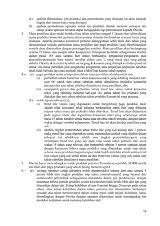 (e) apabila dikeluarkan, ijin produksi dan permohonan yang disetujui itu akan menjadi
bagian dari renana kerja yang disetujui
(f) apabila permohonan operator untuk ijin produksi ditolak menurut sub-ayat (d),
setiap waktu operator tersebut dapat mengajukan lagi permohonan kepada Otorita.
3. Masa peralihan akan mulai berlaku lima tahun sebelum tanggal 1 Januari dari tahun dalam
mana produksi komersial pertama direncanakan dimulai berdasarkan rencana kerja yang
disetujui. Apabila produksi komersial pertama ditangguhkan lebih lama dari tahun yang
direncanakan semula, permulaan masa peralihan dan pagu produksi yang diperhitungkan
semula akan disesuaikan dengan penangguhan tersebut. Masa peralihan akan berlangsung
selama 25 tahun atau sampai akhir Konperensi Peninjauan Kembali sebagaimana disebut
dalam pasal 155 atau sampai hari mulai berlakunya pengaturan-pengaturan atau
perjanjian-perjanjian baru seperti tersebut dalam ayat 1, yang mana saja yang paling
dahulu. Otorita akan mulai kembali memegang kekuasaan yang ditetapkan dalam pasal ini
untuk sisa masa peralihan jika pengaturan-pengaturan atau perjanjian-perjanjian tersebut
telah tidak berlaku lagi atau menjadi tidak efektif lagi karena sebab apapun.
4.-- (a) pagu produksi untuk setiap tahun dalam masa peralihan adalah jumlah dari :
(i) perbedaan antara trend line values konsumsi nikel, yang dihitung menurut sub-
ayat (b) untuk satu tahun sebelum tahun dimulainya produksi komersial
pertama dan satu tahun sebelum dimulainya masa peralihan; dan
(ii) enampuluh persen dari perbedaan antara trend line values untuk konsumsi
nikel, yang dihitung menurut sub-ayat (b), untuk tahun ijin produksi yang
diajukan dan satu tahun sebelum tahun produksi komersial yang pertama.
(b) untuk tujuan sub-ayat (a) :
(i) trend line values yang digunakan untuk menghitung pagu produksi nikel
adalah nilai konsumsi nikel tahunan berdasarkan trend line yang dihitung
selama tahun mana ijin produksi telah diberikan. Trend line akan didasarkan
pada regresi linear dari logaritmus konsumsi nikel yang sebenarnya untuk
masa 15 tahun terakhir untuk mana data tersebut masih tersedia, dengan faktor
waktu sebagai variabel independen. Trend line ini akan disebut trend line yang
asli.
(ii) apabila tingkat pertambahan tahun trend line yang asli kurang dari 3 persen,
maka trend line yang digunakan untuk menentukan jumlah yang disebut dalam
sub-ayat (a) sebaliknya adalah satu tingkat pertumbuhan/garis yang
melampaui trend line yang asli pada nilai untuk tahun pertama dari masa
waktu 15 tahun yang relevan, dan bertambah sebesar 3 persen setahun; tetapi
dengan ketentuan bahwa pagu produksi yang ditentukan untuk tiap tahun
selama masa peralihan bagaimanapun tidak boleh melebihi selisih antara trend
line values yang asli untuk tahun itu dan trend line values yang asli untuk satu
tahun sebelum dimulainya masa peralihan.
5. Otorita harus mencadangkan untuk produksi pertama Perusahaan sejumlah 38.000 metrik
ton nikel dari pagu produksi yang ada di hitung menurut ayat 4.
6.-- (a) seorang operator setiap tahunnya boleh memproduksi kurang dari atau sampai 8
persen lebih dari tingkat produksi tiap tahun mineral-mineral yang berasal dari
nodul-nodul polimetalik sebagaimana ditentukan dalam ijin produksinya, dengan
ketentuan bahwa jumlah produksi secara keseluruhan tidak boleh lebih dari apa yang
ditentukan dalam ijin. Setiap kelebihan di atas 8 persen hingga 20 persen pada setiap
tahun, atau setiap kelebihan dalam tahun pertama dan tahun-tahun berikutnya
sesudah dua tahun berturut-turut dalam waktu mana telah terjadi kelebihan, harus
dirundingkan dengan Otorita dimana operator diharuskan untuk mendapatkan ijin
produksi tambahan untuk menutup kelebihan tadi.
54
 