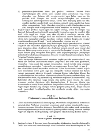 (b) permohonan-permohonan untuk ijin produksi tambahan tersebut harus
dipertimbangkan oleh Otorita hanya sesudah semua permohonan yang belum
diputuskan yang diajukan oleh operator-operator yang belum menerima ijin
produksi telah ditangani dan setelah mempertimbangkan pula sepatutnya
kemungkinan pemohonpemohon lainnya. Otorita harus berpegang pada asas tidak
melebihi jumlah produksi total yang diijinkan menurut pagu produksi tiap tahun
dalam masa peralihan. Otorita tidak akan mengijinkan produksi berdasarkan rencana
kerja manapun untuk suatu jumlah lebih dari 46.500 metrik ton nikel tiap tahun.
7. Tingkat-tingkat produksi logam-logam lain seperti tembaga, cobalt dan mangan yang
diperoleh dari nodul-nodul polimetalik yang diambil berdasarkan suatu ijin produksi, tidak
boleh lebih tinggi dari tingkat yang akan diproduksi seandainya operator telah
memproduksikan tingkat tertinggi nikel dari nodul-nodul tersebut menurut pasal ini.
Otorita harus menetapkan ketentuan-ketentuan, peraturan-peraturan dan prosedur-prosedur
sesuai dengan Lampiran III pasal 17 untuk melaksanakan ketentuan ayat ini.
8. Hak-hak dan kewajiban-kewajiban yang berhubungan dengan praktek-praktek ekonomi
yang tidak adil berdasarkan perjanjian-perjanjian perdagangan multilateral yang relevan,
harus diterapkan dalam eksplorasi dan eksploitasi mineral-mineral yang berasal dari
Kawasan. Dalam penyelesaian sengketa yang timbul berdasarkan ketentuan ini, Negara-
negara Peserta yang merupakan Pihak-pihak pada perjanjian-perjanjian perdagangan
multilateral tersebut harus menggunakan Prosedur-prosedur Penyelesaian sengketa dalam
Perjanjian-Perjanjian tersebut.
9. Otorita mempunyai kekuasaan untuk membatasi tingkat produksi mineral-mineral yang
berasal dari kawasan, selain mineral-mineral yang berasal dari nodul-nodul polimetalik,
berdasarkan syarat-syarat dan dengan menggunakan metode-metode yang dianggap
memadai dengan menetapkan Peraturan-Peraturan yang sesuai dengan Pasal 161 ayat 8.
10. Atas rekomendasi Dewan berdasarkan nasehat dari Komisi Perencanaan Ekonomi. Majelis
harus menetapkan sistem ganti rugi atau mengambil tindakan-tindakan lain berupa
bantuan penyesuaian ekonomi termasuk kerjasama dengan badan-badan khusus dan
organisasi-organisasi internasional lain untuk membantu Negara-negara berkembang yang
menderita akibat buruk yang berat terhadap penerimaan ekspor atau ekonomi mereka yang
diakibatkan oleh penurunan harga mineral atau jumlah ekspor mineral itu, sejauh
penurunan tersebut disebabkan oleh kegiatan-kegiatan di Kawasan. Otorita atas
permintaan harus memprakarsai penelaahan mengenai masalahmasalah yang dihadapi oleh
Negara-negara tersebut yang mungkin terkena pengaruh paling berat, dengan maksud
untuk memperkecil kesulitan-kesulitan dan membantu mereka dalam penyesuaian
ekonominya.
Pasal 152
Pelaksanaan kekuasaan-kekuasaan dan fungsi Otorita
1. Dalam melaksanakan kekuasaan dan fungsinya, Otorita harus menghindarkan diskriminasi
termasuk dalam Pemberian kesempatan-kesempatan untuk kegiatan-kegiatan di Kawasan.
2. Namun sebagaimana ditentukan khususnya dalam Bab ini, dibenarkan untuk memberikan
pertimbanganpertimbangan khusus kepada Negara-negara berkembang, termasuk terhadap
Negara tak berpantai dan Negara yang secara geografis tidak beruntung diantara mereka.
Pasal 153
Sistem eksplorasi dan eksploitasi
1. Kegiatan-kegiatan di Kawasan harus diorganisasikan, dilaksanakan dan dikendalikan oleh
Otorita atas nama umat manusia sebagai suatu keseluruhan sesuai ketentuan pasal ini dan
55
 