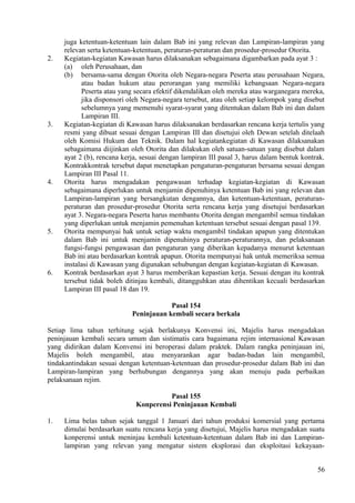 juga ketentuan-ketentuan lain dalam Bab ini yang relevan dan Lampiran-lampiran yang
relevan serta ketentuan-ketentuan, peraturan-peraturan dan prosedur-prosedur Otorita.
2. Kegiatan-kegiatan Kawasan harus dilaksanakan sebagaimana digambarkan pada ayat 3 :
(a) oleh Perusahaan, dan
(b) bersama-sama dengan Otorita oleh Negara-negara Peserta atau perusahaan Negara,
atau badan hukum atau perorangan yang memiliki kebangsaan Negara-negara
Peserta atau yang secara efektif dikendalikan oleh mereka atau warganegara mereka,
jika disponsori oleh Negara-negara tersebut, atau oleh setiap kelompok yang disebut
sebelumnya yang memenuhi syarat-syarat yang ditentukan dalam Bab ini dan dalam
Lampiran III.
3. Kegiatan-kegiatan di Kawasan harus dilaksanakan berdasarkan rencana kerja tertulis yang
resmi yang dibuat sesuai dengan Lampiran III dan disetujui oleh Dewan setelah ditelaah
oleh Komisi Hukum dan Teknik. Dalam hal kegiatankegiatan di Kawasan dilaksanakan
sebagaimana diijinkan oleh Otorita dan dilakukan oleh satuan-satuan yang disebut dalam
ayat 2 (b), rencana kerja, sesuai dengan lampiran III pasal 3, harus dalam bentuk kontrak.
Kontrakkontrak tersebut dapat menetapkan pengaturan-pengaturan bersama sesuai dengan
Lampiran III Pasal 11.
4. Otorita harus mengadakan pengawasan terhadap kegiatan-kegiatan di Kawasan
sebagaimana diperlukan untuk menjamin dipenuhinya ketentuan Bab ini yang relevan dan
Lampiran-lampiran yang bersangkutan dengannya, dan ketentuan-ketentuan, peraturan-
peraturan dan prosedur-prosedur Otorita serta rencana kerja yang disetujui berdasarkan
ayat 3. Negara-negara Peserta harus membantu Otorita dengan mengambil semua tindakan
yang diperlukan untuk menjamin pemenuhan ketentuan tersebut sesuai dengan pasal 139.
5. Otorita mempunyai hak untuk setiap waktu mengambil tindakan apapun yang ditentukan
dalam Bab ini untuk menjamin dipenuhinya peraturan-peraturannya, dan pelaksanaan
fungsi-fungsi pengawasan dan pengaturan yang diberikan kepadanya menurut ketentuan
Bab ini atau berdasarkan kontrak apapun. Otorita mempunyai hak untuk memeriksa semua
instalasi di Kawasan yang digunakan sehubungan dengan kegiatan-kegiatan di Kawasan.
6. Kontrak berdasarkan ayat 3 harus memberikan kepastian kerja. Sesuai dengan itu kontrak
tersebut tidak boleh ditinjau kembali, ditangguhkan atau dihentikan kecuali berdasarkan
Lampiran III pasal 18 dan 19.
Pasal 154
Peninjauan kembali secara berkala
Setiap lima tahun terhitung sejak berlakunya Konvensi ini, Majelis harus mengadakan
peninjauan kembali secara umum dan sistimatis cara bagaimana rejim internasional Kawasan
yang didirikan dalam Konvensi ini beroperasi dalam praktek. Dalam rangka peninjauan ini,
Majelis boleh mengambil, atau menyarankan agar badan-badan lain mengambil,
tindakantindakan sesuai dengan ketentuan-ketentuan dan prosedur-prosedur dalam Bab ini dan
Lampiran-lampiran yang berhubungan dengannya yang akan menuju pada perbaikan
pelaksanaan rejim.
Pasal 155
Konperensi Peninjauan Kembali
1. Lima belas tahun sejak tanggal 1 Januari dari tahun produksi komersial yang pertama
dimulai berdasarkan suatu rencana kerja yang disetujui, Majelis harus mengadakan suatu
konperensi untuk meninjau kembali ketentuan-ketentuan dalam Bab ini dan Lampiran-
lampiran yang relevan yang mengatur sistem eksplorasi dan eksploitasi kekayaan-
56
 