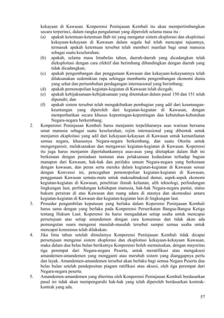 kekayaan di Kawasan. Konperensi Peninjauan Kembali itu akan mempertimbangkan
secara terperinci, dalam rangka pengalaman yang diperoleh selama masa itu :
(a) apakah ketentuan-ketentuan Bab ini yang mengatur sistem eksplorasi dan eksploitasi
kekayaan-kekayaan di Kawasan dalam segala hal telah mencapai tujuannya,
termasuk apakah ketentuan tersebut telah memberi manfaat bagi umat manusia
sebagai suatu keseluruhan;
(b) apakah, selama masa limabelas tahun, daerah-daerah yang dicadangkan telah
dieksploitasi dengan cara efektif dan berimbang dibandingkan dengan daerah yang
tidak dicadangkan;
(c) apakah pengembangan dan penggunaan Kawasan dan kekayaan-kekayaannya telah
dilaksanakan sedemikian rupa sehingga membantu pengembangan ekonomi dunia
yang sehat dan pertumbuhan perdagangan internasional yang berimbang;
(d) apakah pemonopolian kegiatan-kegiatan di Kawasan telah dicegah;
(e) apakah kebijaksanaan-kebijaksanaan yang ditentukan dalam pasal 150 dan 151 telah
dipenuhi; dan
(f) apakah sistem tersebut telah mengakibatkan pembagian yang adil dari keuntungan-
keuntungan yang diperoleh dari kegiatan-kegiatan di Kawasan, dengan
memperhatikan secara khusus kepentingan-kepentingan dan kebutuhan-kebutuhan
Negara-negara berkembang;
2. Konperensi Peninjauan Kembali harus menjamin terpeliharanya asas warisan bersama
umat manusia sebagai suatu keseluruhan, rejim internasional yang dibentuk untuk
menjamin eksploitasi yang adil dari kekayaan-kekayaan di Kawasan untuk kemanfaatan
semua negara, khususnya Negara-negara berkembang, dan suatu Otorita untuk
mengorganisir, melaksanakan dan mengawasi kegiatan-kegiatan di Kawasan. Koperensi
itu juga harus menjamin dipertahankannya asas-asas yang ditetapkan dalam Bab ini
berkenaan dengan peniadaan tuntutan atau pelaksanaan kedaulatan terhadap bagian
manapun dari Kawasan, hak-hak dan perilaku umum Negara-negara yang berkenaan
dengan kawasan, dan peran serta mereka dalam kegiatan-kegiatan di Kawasan sesuai
dengan Konvensi ini, pencegahan pemonopolian kegiatan-kegiatan di Kawasan,
penggunaan Kawasan semata-mata untuk maksudmaksud damai, aspek-aspek ekonomi
kegiatan-kegiatan di Kawasan, penelitian ilmiah kelautan, alih teknologi, perlindungan
lingkungan laut, perlindungan kehidupan manusia, hak-hak Negara-negara pantai, status
hukum perairan di atas Kawasan dan ruang udara di atasnya dan akomodasi antara
kegiatan-kegiatan di Kawasan dan kegiatan-kegiatan lain di lingkungan laut.
3. Prosedur pengambilan keputusan yang berlaku dalam Koperensi Peninjauan Kembali
harus sama dengan yang berlaku pada Konperensi Perserikatan Bangsa-Bangsa Ketiga
tentang Hukum Laut. Koperensi itu harus mengadakan setiap usaha untuk mencapai
persetujuan atas setiap amandemen dengan cara konsensus dan tidak akan ada
pemungutan suara mengenai masalah-masalah tersebut sampai semua usaha untuk
mencapai konsensus telah dilakukan.
4. Jika lima tahun setelah dimulainya Konperensi Peninjauan Kembali tidak dicapai
persetujuan mengenai sistem eksplorasi dan eksploitasi kekayaan-kekayaan Kawasan,
maka dalam dua belas bulan berikutnya Konperensi boleh memutuskan, dengan mayoritas
tiga perempat dari Negara-negara Peserta, untuk meratifikasi atau mengaksesi
amandemen-amandemen yang mengganti atau merubah sistem yang dianggapnya perlu
dan layak. Amandemen-amandemen tersebut akan berlaku bagi semua Negara Peserta dua
belas bulan setelah pendepositan piagam ratifikasi atau aksesi, oleh tiga perempat dari
Negara-negara peserta.
5. Amandemen-amandemen yang diterima oleh Konperensi Peninjauan Kembali berdasarkan
pasal ini tidak akan mempengaruhi hak-hak yang telah diperoleh berdasarkan kontrak-
kontrak yang ada.
57
 