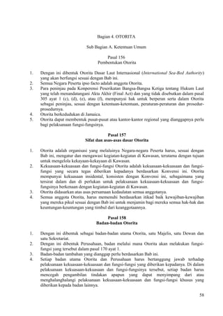 Bagian 4. OTORITA
Sub Bagian A. Ketentuan Umum
Pasal 156
Pembentukan Otorita
1. Dengan ini dibentuk Otorita Dasar Laut Internasional (International Sea-Bed Authority)
yang akan berfungsi sesuai dengan Bab ini.
2. Semua Negara Peserta ipso facto adalah anggota Otorita.
3. Para peninjau pada Konperensi Peserikatan Bangsa-Bangsa Ketiga tentang Hukum Laut
yang telah menandatangani Akta Akhir (Final Act) dan yang tidak disebutkan dalam pasal
305 ayat 1 (c), (d), (e), atau (f), mempunyai hak untuk berperan serta dalam Otorita
sebagai peninjau, sesuai dengan ketentuan-ketentuan, peraturan-peraturan dan prosedur-
prosedurnya.
4. Otorita berkedudukan di Jamaica.
5. Otorita dapat membentuk pusat-pusat atau kantor-kantor regional yang dianggapnya perlu
bagi pelaksanaan fungsi-fungsinya.
Pasal 157
Sifat dan asas-asas dasar Otorita
1. Otorita adalah organisasi yang melaluinya Negara-negara Peserta harus, sesuai dengan
Bab ini, mengatur dan mengawasi kegiatan-kegiatan di Kawasan, terutama dengan tujuan
untuk mengelola kekayaan-kekayaan di Kawasan.
2. Kekuasaan-kekuasaan dan fungsi-fungsi Otorita adalah kekuasaan-kekuasaan dan fungsi-
fungsi yang secara tegas diberikan kepadanya berdasarkan Konvensi ini. Otorita
mempunyai kekuasaan insidental, konsisten dengan Konvensi ini, sebagaimana yang
tersirat dalam dan di perlukan untuk pelaksanaan kekuasaan-kekuasaan dan fungsi-
fungsinya berkenaan dengan kegiatan-kegiatan di Kawasan.
3. Otorita didasarkan atas asas persamaan kedaulatan semua anggotanya.
4. Semua anggota Otorita, harus memenuhi berdasarkan itikad baik kewajiban-kewajiban
yang mereka pikul sesuai dengan Bab ini untuk menjamin bagi mereka semua hak-hak dan
keuntungan-keuntungan yang timbul dari keanggotaannya.
Pasal 158
Badan-badan Otorita
1. Dengan ini dibentuk sebagai badan-badan utama Otorita, satu Majelis, satu Dewan dan
satu Sekretariat.
2. Dengan ini dibentuk Perusahaan, badan melalui mana Otorita akan melakukan fungsi-
fungsi yang tersebut dalam pasal 170 ayat 1.
3. Badan-badan tambahan yang dianggap perlu berdasarkan Bab ini.
4. Setiap badan utama Otorita dan Perusahaan harus bertanggung jawab terhadap
pelaksanaan kekuasaan-kekuasaan dan fungsi-fungsi yang diberikan kepadanya. Di dalam
pelaksanaan kekuasaan-kekuasaan dan fungsi-fungsinya tersebut, setiap badan harus
mencegah pengambilan tindakan apapun yang dapat menyimpang dari atau
menghalanghalangi pelaksanaan kekuasaan-kekuasaan dan fungsi-fungsi khusus yang
diberikan kepada badan lainnya.
58
 