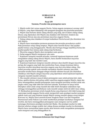 SUBBAGIAN B.
MAJELIS
Pasal 159
Susunan, Prosedur dan pemungutan suara
1. Majelis terdiri dari semua anggota Otorita. Setiap anggota mempunyai seorang wakil
di Majelis, yang dapat didampingi oleh pengganti-pengganti dan penasehat-penasehat.
2. Majelis akan bertemu dalam sidang tahunan yang tetap, dan di dalam sidang-sidang
khusus yang diputuskan oleh Majelis atau diadakan oleh Sekretaris Jenderal atas
permintanan Dewan atau atas permintaan mayoritas anggota Otorita.
3. Sidang-sidang akan diadakan di tempat kedudukan Otorita kecuali jika ditentukan lain
oleh Majelis.
4. Majelis harus menetapkan peraturan-peraturan dan prosedur-prosedurnya sendiri.
Pada permulaan setiap sidang tetapnya. Majelis akan memilih Ketua I dan pejabat-
pejabat lainnya yang dianggap perlu. Mereka akan bertugas hingga terpilihnya Ketua dan
pejabat-pejabat baru lainnya pada sidang tetap berikutnya.
5. Mayoritas anggota Majelis akan merupakan suatu quorum.
6. Setiap anggota Majelis mempunyai satu suara.
7. Keputusan mengenai masalah prosedur, termasuk keputusan-keputusan untuk
mengadakan sidang-sidang khusus Majelis, harus diambil berdasarkan mayoritas
anggota yang hadir dan memberi suara.
8. Keputusan-keputusan mengenai masalah substansi akan diambil dengan mayoritas dua
pertiga dari anggota yang hadir dan memberikan Suara, dengan ketentuan bahwa
mayoritas tersebut mencakup mayoritas anggota yang ikut serta dalam sidang. Jika
timbul persoalan apakah suatu masalah merupakan masalah substansi atau tidak,
persoalan tersebut harus dianggap sebagai masalah substansi kecuali jika ditentukan
sebaliknya oleh Majelis dengan mayoritas yang diperlukan untuk keputusan-keputusan
mengenai masalah-masalah substansi.
9. Jika masalah substansi muncul dalam pemungutan suara untuk pertama kali, maka
Ketua, apabila diminta oleh paling sedikit seperlima anggota-anggota Majelis, dapat dan
harus menangguhkan masalah pemungutan suara mengenai persoalan tersebut untuk satu
jangka waktu yang tidak lebih dari lima hari kalender. Ketentuan ini hanya boleh
diterapkan sekali untuk setiap masalah dan tidak boleh diterapkan sedemikian rupa
sehingga menangguhkan pembahasan suatu masalah sampai melewati akhir masa sidang.
10. Berdasarkan permintaan tertulis kepada Ketua yang disponsori oleh tidak kurang dari
seperempat jumlah anggota Otorita untuk memperoleh suatu pendapat nasehat mengenai
apakah suatu usul yang diajukan kepada Majelis tentang masalah apapun sesuai dengan
Konvensi ini, Majelis harus meminta Kamar Sengketa Dasar Laut dari Pengadilan
Internasional untuk Hukum Laut untuk memberikan pendapat nasehatnya mengenai hal
tersebut, dan harus menangguhkan pemungutan suara mengenai usul itu sambil
menunggu diterimanya pendapat nasehat dari Badan. Jika pendapat nasehat itu tidak
diterima sebelum minggu terakhir dari sidang dimana pendapat nasehat itu dimintakan,
Majelis harus memutuskan kapan mereka akan bertemu untuk mengadakan pemungutan
suara mengenai usul yang ditangguhkan itu.
Pasal 160
Kekuasaan-kekuasaan dan fungsi-fungsi
59
 