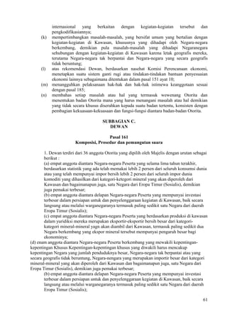 internasional yang berkaitan dengan kegiatan-kegiatan tersebut dan
pengkodifikasiannya;
(k) mempertimbangkan masalah-masalah, yang bersifat umum yang bertalian dengan
kegiatan-kegiatan di Kawasan, khususnya yang dihadapi oleh Negara-negara
berkembang, demikian pula masalah-masalah yang dihadapi Negaranegara
sehubungan dengan kegiatan-kegiatan di Kawasan karena letak geografis mereka,
terutama Negara-negara tak berpantai dan Negara-negara yang secara geografis
tidak beruntung;
(l) atas rekomendasi Dewan, berdasarkan nasehat Komisi Perencanaan ekonomi,
menetapkan suatu sistem ganti rugi atau tindakan-tindakan bantuan penyesuaian
ekonomi lainnya sebagaimana ditentukan dalam pasal 151 ayat 10;
(m) menangguhkan pelaksanaan hak-hak dan hak-hak istimewa keanggotaan sesuai
dengan pasal 185;
(n) membahas setiap masalah atau hal yang termasuk wewenang Otorita dan
menentukan badan Otorita mana yang harus menangani masalah atau hal demikian
yang tidak secara khusus diserahkan kepada suatu badan tertentu, konsisten dengan
pembagian kekuasaan-kekuasaan dan fungsi-fungsi diantara badan-badan Otorita.
SUBBAGIAN C.
DEWAN
Pasal 161
Komposisi, Prosedur dan pemungutan suara
1. Dewan terdiri dari 36 anggota Otorita yang dipilih oleh Majelis dengan urutan sebagai
berikut :
(a) empat anggota diantara Negara-negara Peserta yang selama lima tahun terakhir,
berdasarkan statistik yang ada telah memakai lebih 2 persen dari seluruh konsumsi dunia
atau yang telah mempunyai impor bersih lebih 2 persen dari seluruh impor dunia
komoditi yang dihasilkan dari kategori-ketegori mineral yang akan diperoleh dari
Kawasan dan bagaimanapun juga, satu Negara dari Eropa Timur (Sosialis), demikian
juga pemakai terbesar;
(b) empat anggota diantara delapan Negara-negara Peserta yang mempunyai investasi
terbesar dalam persiapan untuk dan penyelenggaraan kegiatan di Kawasan, baik secara
langsung atau melalui warganegaranya termasuk paling sedikit satu Negara dari daerah
Eropa Timur (Sosialis);
(c) empat anggota diantara Negara-negara Peserta yang berdasarkan produksi di kawasan
dalam yuridiksi mereka merupakan eksportir-eksportir bersih besar dari kategori-
kategori mineral-mineral yagn akan diambil dari Kawasan, termasuk paling sedikit dua
Negara berkembang yang ekspor mineral tersebut mempunyai pengaruh besar bagi
ekonominya;
(d) enam anggota diantara Negara-negara Peserta berkembang yang mewakili kepentingan-
kepentingan Khusus Kepentingan-kepentingan khusus yang diwakili harus mencakup
kepentingan Negara yang jumlah penduduknya besar, Negara-negara tak berpantai atau yang
secara geografis tidak beruntung, Negara-nengara yang merupakan importir besar dari kategori
mineral-mineral yang akan diperoleh dari Kawasan dan bagaimanapun juga, satu Negara dari
Eropa Timur (Sosialis), demikian juga pemakai terbesar;
(b) empat anggota diantara delapan Negara-negara Peserta yang mempunyai investasi
terbesar dalam persiapan untuk dan penyelenggaraan kegiatan di Kawasan, baik secara
langsung atau melalui warganegaranya termasuk paling sedikit satu Negara dari daerah
Eropa Timur (Sosialis);
61
 