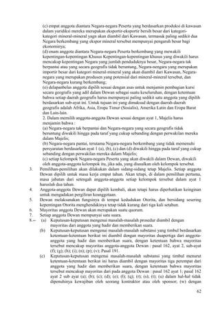 (c) empat anggota diantara Negara-negara Peserta yang berdasarkan produksi di kawasan
dalam yuridiksi mereka merupakan eksportir-eksportir bersih besar dari kategori-
kategori mineral-mineral yagn akan diambil dari Kawasan, termasuk paling sedikit dua
Negara berkembang yang ekspor mineral tersebut mempunyai pengaruh besar bagi
ekonominya;
(d) enam anggota diantara Negara-negara Peserta berkembang yang mewakili
kepentingan-kepentingan Khusus Kepentingan-kepentingan khusus yang diwakili harus
mencakup kepentingan Negara yang jumlah penduduknya besar, Negara-negara tak
berpantai atau yang secara geografis tidak beruntung, Negara-nengara yang merupakan
importir besar dari kategori mineral-mineral yang akan diambil dari Kawasan, Negara-
negara yang merupakan produsen yang potensial dari mineral-mineral tersebut, dan
Negara-negara kurang berkembang;
(e) delapanbelas anggota dipilih sesuai dengan asas untuk menjamin pembagian kursi
secara geografis yang adil dalam Dewan sebagai suatu keseluruhan, dengan ketentuan
bahwa setiap daerah geografis harus mempunyai paling sedikit satu anggota yang dipilih
berdasarkan sub-ayat ini. Untuk tujuan ini yang dimaksud dengan daerah-daerah
geografis adalah Afrika, Asia, Eropa Timur (Sosialis), Amerika Latin dan Eropa Barat
dan Lain-lain.
2. Dalam memilih anggota-anggota Dewan sesuai dengan ayat 1, Majelis harus
menjamin bahwa :
(a) Negara-negara tak berpantai dan Negara-negara yang secara geografis tidak
beruntung diwakili hingga pada taraf yang cukup sebanding dengan perwakilan mereka
dalam Majelis;
(b) Negara-negara pantai, terutama Negara-negara berkembang yang tidak memenuhi
persyaratan berdasarkan ayat 1 (a), (b), (c) dan (d) diwakili hingga pada taraf yang cukup
sebanding dengan perwakilan mereka dalam Majelis;
(c) setiap kelompok Negara-negara Peserta yang akan diwakili dalam Dewan, diwakili
oleh anggota-anggota kelompok itu, jika ada, yang diusulkan oleh kelompok tersebut.
3. Pemilihan-pemilihan akan dilakukan dalam sidang-sidang tetap Majelis. Setiap anggota
Dewan dipilih untuk masa kerja empat tahun. Akan tetapi, di dalam pemilihan pertama,
masa jabatan dari setengah anggota-anggota setiap kelompok tersebut dalam ayat 1
haruslah dua tahun.
4. Anggota-anggota Dewan dapat dipilih kembali, akan tetapi harus diperhatikan keinginan
untuk mengadakan pergiliran keanggotaan.
5. Dewan melaksanakan fungsinya di tempat kedudukan Otorita, dan bersidang sesering
kepentingan Otorita menghendakinya tetap tidak kurang dari tiga kali setahun.
6. Mayoritas anggota Dewan akan merupakan suatu quorum.
7. Setiap anggota Dewan mempunyai satu suara.
8.-- (a) Keputusan-keputusan mengenai masalah-masalah prosedur diambil dengan
mayoritas dari anggota yang hadir dan memberikan suara.
(b) Keputusan-keputusan mengenai masalah-masalah substansi yang timbul berdasarkan
ketentuan-ketentuan berikut ini diambil dengan mayoritas duapertiga dari anggota-
anggota yang hadir dan memberikan suara, dengan ketentuan bahwa mayoritas
tersebut mencakup mayoritas anggota-anggota Dewan : pasal 162, ayat 2, sub-ayat
(f); (g); (h); (i); (n); (p); (v); Pasal 191.
(c) Keputusan-keputusan mengenai masalah-masalah substansi yang timbul menurut
ketentuan-ketentuan berikut ini harus diambil dengan mayoritas tiga perempat dari
anggota yang hadir dan memberikan suara, dengan ketentuan bahwa mayoritas
tersebut mencakup mayoritas dari pada anggota Dewan : pasal 162 ayat 1; pasal 162
ayat 2 sub ayat (a); (b); (c); (d); (e); (l); (q); (r); (s); (t); (u) dalam hal-hal tidak
dipenuhinya kewajiban oleh seorang kontraktor atau oleh sponsor; (w) dengan
62
 