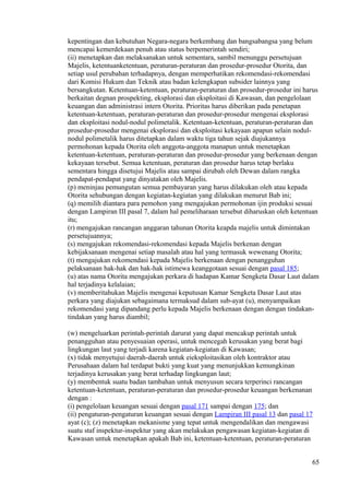 kepentingan dan kebutuhan Negara-negara berkembang dan bangsabangsa yang belum
mencapai kemerdekaan penuh atau status berpemerintah sendiri;
(ii) menetapkan dan melaksanakan untuk sementara, sambil menunggu persetujuan
Majelis, ketentuanketentuan, peraturan-peraturan dan prosedur-prosedur Otorita, dan
setiap usul perubahan terhadapnya, dengan memperhatikan rekomendasi-rekomendasi
dari Komisi Hukum dan Teknik atau badan kelengkapan subsider lainnya yang
bersangkutan. Ketentuan-ketentuan, peraturan-peraturan dan prosedur-prosedur ini harus
berkaitan degnan prospekting, eksplorasi dan eksploitasi di Kawasan, dan pengelolaan
keuangan dan administrasi intern Otorita. Prioritas harus diberikan pada penetapan
ketentuan-ketentuan, peraturan-peraturan dan prosedur-prosedur mengenai eksplorasi
dan eksploitasi nodul-nodul polimetalik. Ketentuan-ketentuan, peraturan-peraturan dan
prosedur-prosedur mengenai eksplorasi dan eksploitasi kekayaan apapun selain nodul-
nodul polimetalik harus ditetapkan dalam waktu tiga tahun sejak diajukannya
permohonan kepada Otorita oleh anggota-anggota manapun untuk menetapkan
ketentuan-ketentuan, peraturan-peraturan dan prosedur-prosedur yang berkenaan dengan
kekayaan tersebut. Semua ketentuan, peraturan dan prosedur harus tetap berlaku
sementara hingga disetujui Majelis atau sampai dirubah oleh Dewan dalam rangka
pendapat-pendapat yang dinyatakan oleh Majelis.
(p) meninjau pemungutan semua pembayaran yang harus dilakukan oleh atau kepada
Otorita sehubungan dengan kegiatan-kegiatan yang dilakukan menurut Bab ini;
(q) memilih diantara para pemohon yang mengajukan permohonan ijin produksi sesuai
dengan Lampiran III pasal 7, dalam hal pemeliharaan tersebut diharuskan oleh ketentuan
itu;
(r) mengajukan rancangan anggaran tahunan Otorita keapda majelis untuk dimintakan
persetujuannya;
(s) mengajukan rekomendasi-rekomendasi kepada Majelis berkenan dengan
kebijaksanaan mengenai setiap masalah atau hal yang termasuk wewenang Otorita;
(t) mengajukan rekomendasi kepada Majelis berkenaan dengan penangguhan
pelaksanaan hak-hak dan hak-hak istimewa keanggotaan sesuai dengan pasal 185;
(u) atas nama Otorita mengajukan perkara di hadapan Kamar Sengketa Dasar Laut dalam
hal terjadinya kelalaian;
(v) memberitahukan Majelis mengenai keputusan Kamar Sengketa Dasar Laut atas
perkara yang diajukan sebagaimana termaksud dalam sub-ayat (u), menyampaikan
rekomendasi yang dipandang perlu kepada Majelis berkenaan dengan dengan tindakan-
tindakan yang harus diambil;
(w) mengeluarkan perintah-perintah darurat yang dapat mencakup perintah untuk
penangguhan atau penyesuaian operasi, untuk mencegah kerusakan yang berat bagi
lingkungan laut yang terjadi karena kegiatan-kegiatan di Kawasan;
(x) tidak menyetujui daerah-daerah untuk eieksploitasikan oleh kontraktor atau
Perusahaan dalam hal terdapat bukti yang kuat yang menunjukkan kemungkinan
terjadinya kerusakan yang berat terhadap lingkungan laut;
(y) membentuk suatu badan tambahan untuk menyusun secara terperinci rancangan
ketentuan-ketentuan, peraturan-peraturan dan prosedur-prosedur keuangan berkenanan
dengan :
(i) pengelolaan keuangan sesuai dengan pasal 171 sampai dengan 175; dan
(ii) pengaturan-pengaturan keuangan sesuai dengan Lampiran III pasal 13 dan pasal 17
ayat (c); (z) menetapkan mekanisme yang tepat untuk mengendalikan dan mengawasi
suatu staf inspektur-inspektur yang akan melakukan pengawasan kegiatan-kegiatan di
Kawasan untuk menetapkan apakah Bab ini, ketentuan-ketentuan, peraturan-peraturan
65
 