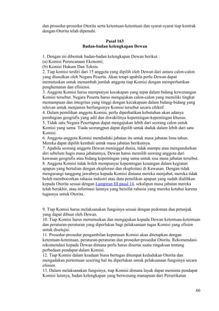 dan prosedur-prosedur Otorita serta ketentuan-ketentuan dan syarat-syarat tiap kontrak
dengan Otorita telah dipenuhi.
Pasal 163
Badan-badan kelengkapan Dewan
1. Dengan ini dibentuk badan-badan kelengkapan Dewan berikut :
(a) Komisi Perencanaan Ekonomi;
(b) Komisi Hukum Dan Teknis.
2. Tiap komisi terdiri dari 15 anggota yang dipilih oleh Dewan dari antara calon-calon
yang diusulkan oleh Negara Peserta. Akan tetapi apabila perlu Dewan dapat
memutuskan untuk menambah jumlah anggota tiap Komisi dengan memperhatikan
penghematan dan efisiensi.
3. Anggota Komisi harus mempunyai kecakapan yang tepat dalam bidang kewenangan
Komisi tersebut. Negara Peserta harus mengajukan calon-calon yang memiliki tingkat
memampuan dan integritas yang tinggi dengan kecakapaan dalam bidang-bidang yang
relevan untuk menjamin berfungsinya Komisi tersebut secara efektif.
4. Dalam pemilihan anggota Komisi, perlu diperhatikan kebutuhan akan adanya
pembagian geografis yang adil dan diwakilinya kepentingan-kepentingan khusus.
5. Tidak satu Negara Pesertapun dapat mengajukan lebih dari seorang calon untuk
Komisi yang sama. Tiada seorangpun dapat dipilih untuk duduk dalam lebih dari satu
Komisi.
6. Anggota-anggota Komisi menduduki jabatan itu untuk masa jabatan lima tahun.
Mereka dapat dipilih kembali untuk masa jabatan berikutnya.
7. Apabila seorang anggota Dewan meninggal dunia, tidak mampu atau mengundurkan
diri sebelum hagis masa jabatannya, Dewan harus memilih seorang anggota dari
kawasan geografis atau bidang kepentingan yang sama untuk sisa masa jabatan tersebut.
8. Anggota Komisi tidak boleh mempunyai kepentingan keuangan dalam kegiatan
apapun yang bertalian dengan eksplorasi dan eksploitasi di Kawasan. Dengan tidak
mengurangi tanggung jawabnya kepada Komisi dimana mereka menjabat, mereka tidak
boleh membocorkan rahasia industri atau data pemilikan apapun yang sudah dialihkan
kepada Otorita sesuai dengan Lampiran III pasal 14, sekalipun masa jabatan mereka
telah berakhir, atau informasi lainnya yang bersifat rahasia yang mereka ketahui karena
tugasnya untuk Otorita.
9. Tiap Komisi harus melaksanakan fungsinya sesuai dengan pedoman dan petunjuk
yang dapat dibuat oleh Dewan.
10. Tiap Komisi harus merumuskan dan mengajukan kepada Dewan ketentuan-ketentuan
dan peraturan-peraturan yang diperlukan bagi pelaksanaan tugas Komisi yang efisien
untuk disetujui.
11. Prosedur-prosedur pengambilan keputusan Komisi akan ditetapkan dengan
ketentuan-ketentuan, peraturan-peraturan dan prosedur-prosedur Otorita. Rekomendasi-
rekomendasi kepada Dewan dimana perlu harus disertai suatu ringaksan tentang
perbedaan pendapat dalam Komisi.
12. Tiap Komisi dalam keadaan biasa bertugas ditempat kedudukan Otorita dan
mengadakan pertemuan sesering hal itu diperlukan untuk pelaksanaan fungsinya secara
efesien.
13. Dalam melaksanakan fungsinya, tiap Komisi dimana layak dapat meminta pendapat
Komisi lainnya, badan kelengkapan yang berwenang manapuan dari Perserikatan
66
 