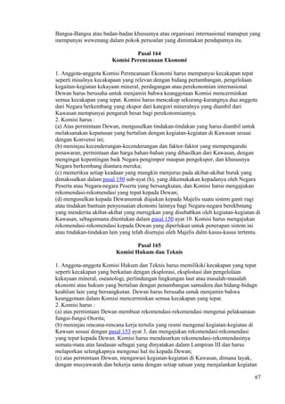 Bangsa-Bangsa atau badan-badan khususnya atau organisasi internasional manapun yang
mempunyai wewenang dalam pokok persoalan yang dimintakan pendapatnya itu.
Pasal 164
Komisi Perencanaan Ekonomi
1. Anggota-anggota Komisi Perencanaan Ekonomi harus mempunyai kecakapan tepat
seperti misalnya kecakapaan yang relevan dengan bidang pertambangan, pengelolaan
kegaitan-kegiatan kekayaan mineral, perdagangan atau perekonomian internasional.
Dewan harus berusaha untuk menjamin bahwa keanggotaan Komisi mencerminkan
semua kecakapan yang tepat. Komisi harus mencakup sekurang-kurangnya dua anggota
dari Negara berkembang yang ekspor dari kategori mineralnya yang diambil dari
Kawasan mempunyai pengaruh besar bagi perekonomiannya.
2. Komisi harus :
(a) Atas permintaan Dewan, mengusulkan tindakan-tindakan yang harus diambil untuk
melaksanakan keputusan yang bertalian dengan kegiatan-kegiatan di Kawasan sesuai
dengan Konvensi ini;
(b) meninjau kecenderungan-kecenderungan dan faktor-faktor yang mempengaruhi
penawaran, permintaan dan harga bahan-bahan yang dihasilkan dari Kawasan, dengan
mengingat kepentingan baik Negara pengimpor maupun pengekspor, dan khususnya
Negara berkembang diantara mereka;
(c) memeriksa setiap keadaan yang mungkin menjurus pada akibat-akibat buruk yang
dimaksudkan dalam pasal 150 sub-ayat (h), yang dikemukakan kepadanya oleh Negara
Peserta atau Negara-negara Peserta yang bersangkutan, dan Komisi harus mengajukan
rekomendasi-rekomendasi yang tepat kepada Dewan;
(d) mengusulkan kepada Dewanuntuk diajukan kepada Majelis suatu sistem ganti rugi
atau tindakan bantuan penyesuaian ekonomi lainnya bagi Negara-negara berekbmang
yang menderita akibat-akibat yang merugikan yang disebabkan oleh kegiatan-kegiatan di
Kawasan, sebagaimana ditentukan dalam pasal 150 ayat 10. Komisi harus mengajukan
rekomendasi-rekomendasi kepada Dewan yang diperlukan untuk penerapan sistem ini
atau tindakan-tindakan lain yang telah disetujui oleh Majelis dalm kasus-kasus tertentu.
Pasal 165
Komisi Hukum dan Teknis
1. Anggota-anggota Komisi Hukum dan Teknis harus memilikiki kecakapan yang tepat
seperti kecakapan yang berkaitan dengan eksplorasi, eksploitasi dan pengelolaan
kekayaan mineral, oseanologi, perlindungan lingkungan laut atau masalah-masalah
ekonomi atau hukum yang bertalian dengan penambangan samudera dan bidang-bidagn
keahlian lain yang bersangkutan. Dewan harus berusaha untuk menjamin bahwa
keanggotaan dalam Komisi mencerminkan semua kecakapan yang tepat.
2. Komisi harus :
(a) atas permintaan Dewan membuat rekomendasi-rekomendasi mengenai pelaksanaan
fungsi-fungsi Otorita;
(b) meninjau rencana-rencana kerja tertulis yang resmi mengenai kegiatan-kegiatan di
Kawsan sesuai dengan pasal 153 ayat 3, dan mengajukan rekomendasi-rekomendasi
yang tepat kepada Dewan. Komisi harus mendasarkan rekomendasi-rekomendasinya
semata-mata atas landasan sebagai yang dinyatakan dalam Lampiran III dan harus
melaporkan selengkapnya mengenai hal itu kepada Dewan;
(c) atas permintaan Dewan, mengawasi kegiatan-kegiatan di Kawasan, dimana layak,
dengan musyawarah dan bekerja sama dengan setiap satuan yang menjalankan kegiatan
67
 
