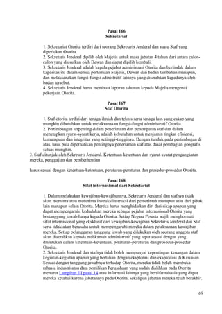 Pasal 166
Sekretariat
1. Sekretariat Otorita terdiri dari seorang Sekretaris Jenderal dan suatu Staf yang
diperlukan Otorita.
2. Sekretaris Jenderal dipilih oleh Majelis untuk masa jabatan 4 tahun dari antara calon-
calon yang diusulkan oleh Dewan dan dapat dipilih kembali.
3. Sekretaris Jenderal adalah kepala pejabat administrasi Otorita dan bertindak dalam
kapasitas itu dalam semua pertemuan Majelis, Dewan dan badan tambahan manapun,
dan melaksanakan fungsi-fungsi adinistratif lainnya yang diserahkan kepadanya oleh
badan tersebut.
4. Sekretaris Jenderal harus membuat laporan tahunan kepada Majelis mengenai
pekerjaan Otorita.
Pasal 167
Staf Otorita
1. Staf otorita terdiri dari tenaga ilmiah dan teknis serta tenaga lain yang cakap yang
mungkin dibutuhkan untuk melaksanakan fungsi-fungsi administratif Otorita.
2. Pertimbangan terpenting dalam penerimaan dan penempatan staf dan dalam
menetapkan syarat-syarat kerja, adalah kebutuhan untuk menjamin tingkat efisiensi,
kemampuan dan integritas yang setinggi-tingginya. Dengan tunduk pada pertimbngan di
atas, haus pula diperhatikan pentingnya peneriaman staf atas dasar pembagian geografis
seluas mungkin.
3. Staf ditunjuk oleh Sekretaris Jenderal. Ketentuan-ketentuan dan syarat-syarat pengangkatan
mereka, penggajian dan pemberhentian
harus sesuai dengan ketentuan-ketentuan, peraturan-peraturan dan prosedur-prosedur Otorita.
Pasal 168
Sifat internasional dari Sekretariat
1. Dalam melakukan kewajiban-kewajibannya, Sekretaris Jenderal dan stafnya tidak
akan meminta atau menerima instruksiinstruksi dari pemerintah manapun atau dari pihak
lain manapun selain Otorita. Mereka harus menghidarkan diri dari sikap apapun yang
dapat mempengaruhi kedudukan mereka sebagai pejabat internasional Otorita yang
bertanggung jawab hanya kepada Otorita. Setiap Negara Peserta wajib menghormati
sifat internasional yang eksklusif dari kewajiban-kewajiban Sekretaris Jenderal dan Staf
serta tidak akan berusaha untuk mempengaruhi mereka dalam pelaksanaan kewajiban
mereka. Setiap pelanggaran tanggung jawab yang dilakukan oleh seorang anggota staf
akan diserahkan kepada mahkamah administratif yang tepat sesuai dengan yang
ditentukan dalam ketentuan-ketentuan, peraturan-peraturan dan prosedur-prosedur
Otorita.
2. Sekretaris Jenderal dan stafnya tidak boleh mempunyai kepentingan keuangan dalam
kegiatan-kegiatan apapun yang bertalian dengan eksplorasi dan eksploitasi di Kawasan.
Sesuai dengan tanggung jawabnya terhadap Otorita, mereka tidak boleh membuka
rahasia industri atau data pemilikan Perusahaan yang sudah dialihkan pada Otorita
menurut Lampiran III pasal 14 atau informasi lainnya yang bersifat rahasia yang dapat
mereka ketahui karena jabatannya pada Otorita, sekalipun jabatan mereka telah berakhir.
69
 