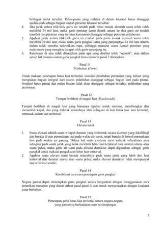 berbagai mulut tersebut. Pulau-pulau yang terletak di dalam lekukan harus dianggap
seolah-olah sebagai bagian daerah perairan lekukan tersebut.
4. Jika jarak antara titik-titik garis air rendah pada pintu masuk alamiah suatu teluk tidak
melebihi 24 mil laut, maka garis penutup dapat ditarik antara ke dua garis air rendah
tersebut dan perairan yang tertutup karenanya dianggap sebagai perairan pedalaman.
5. Apabila jarak antara titik-titik garis air rendah pada pintu masuk alamiah suatu teluk
melebihi 24 mil laut, maka suatu garis pangkal lurus yang panjangnya 24 mil laut ditarik
dalam teluk tersebut sedemikian rupa, sehingga menurut suatu daerah perairan yang
maksimum yang mungkin dicapai oleh garis sepanjang itu.
6. Ketentuan di atas tidak diterapkan pada apa yang disebut teluk “sejarah”, atau dalam
setiap hal dimana sistem garis pangkal lurus menurut pasal 7 diterapkan
Pasal 11
Pelabuhan (Ports)
Untuk maksud penetapan batas laut teritorial, instalasi pelabuhan permanen yang terluar yang
merupakan bagian integral dari sistem pelabuhan dianggap sebagai bagian dari pada pantai.
Instalasi lepas pantai dan pulau buatan tidak akan dianggap sebagai instalasi pelabuhan yang
permanen.
Pasal 12
Tempat berlabuh di tengah laut (Roadsteads)
Tempat berlabuh di tengah laut yang biasanya dipakai untuk memuat, membongkar dan
menambat kapal, dan yang terletak seluruhnya atau sebagian di luar batas luar laut teritorial,
termasuk dalam laut teritorial.
Pasal 13
Elevasi surut
1. Suatu elevasi adalah suatu wilayah daratan yang terbentuk secara alamiah yang dikelilingi
dan berada di atas permukaan laut pada waktu air surut, tetapi berada di bawah permukaan
laut pada waktu air pasang. Dalam hal suatu evaluasi surut terletak seluruhnya atau
sebagian pada suatu jarak yang tidak melebihi lebar laut teritorial dari daratan utama atau
suatu pulau, maka garis air surut pada elevasi demikian dapat digunakan sebagai garis
pangkal untuk maksud pengukuran lebar laut teritorial.
2. Apabila suatu elevasi surut berada seluruhnya pada suatu jarak yang lebih dari laut
teritorial dari daratan utama atau suatu pulau, maka elevasi demikian tidak mempunyai
laut teritorial sendiri.
Pasal 14
Kombinasi cara-cara penetapan garis pangkal
Negara pantai dapat menetapkan garis pangkal secara bergantian dengan menggunakan cara
penarikan manapun yang diatur dalam pasal-pasal di atas untuk menyesuaikan dengan keadaan
yang berlainan.
Pasal 15
Penetapan garis batas laut teritorial antara negara-negara
yang pantainya berhadapan atau berdampingan
7
 