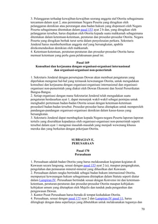 3. Pelanggaran terhadap kewajiban-kewajiban seorang anggota staf Otorita sebagaimana
tercantum dalam ayat 2, atas permintaan Negara Peserta yang dirugikan oleh
pelanggaran demikian atau perorangan atau badan hukum yang disponsori oleh Negara
Peserta sebagaimana ditentukan dalam pasal 153 ayat 2 b dan, yang dirugikan oleh
pelanggaran tersebut, harus diajukan oleh Otorita kepada suatu mahkamah sebagaimana
ditentukan dalam ketentuan-ketentuan, peraturan dan prosedur-prosedur Otorita. Negara
Peserta yang dirugikan berhak turut serta dalam penyelesaian perkara. Sekretaris
Jenderal harus memberhentikan anggota staf yang bersangkutan, apabila
direkomendasikan demikian oleh mahkamah.
4. Ketentuan-ketentuan, peraturan-peraturan dan prosedur-prosedur Otorita harus
memuat ketentuan yang perlu guna pelaksanaan pasal ini.
Pasal 169
Konsultasi dan kerjasama dengan organisasi-organisasi internasional
dan organisasi-organisasi non-pemerintah
1. Sekretaris Jenderal dengan persetujuan Dewan akan membuat pengaturan yang
diperlukan mengenai hal-hal yang termasuk kewenangan Otorita, untuk mengadakan
konsultasi dan kerjasama dengan organisasi-organisasi internasional dan organisasi-
organisasi non-pemerintah yang diakui oleh Dewan Ekonomi dan Sosial Perserikatan
Bangsa-Bangsa.
2. Setiap organisasi dengan mana Sekretariat Jenderal telah mengadakan suatu
pengaturan berdasarkan ayat 1, dapat menunjuk wakil-wakil sebagai peninjau untuk
menghadiri pertemuan badan-badan Otorita sesuai dengan ketentuan-ketentuan
proseduril badan-badan tersebut. Prosedur-prosedur harus ditetapkan untuk memperoleh
pandangan-pandangan organisasi-organisasi demikian dalam kasus-kasus yang
bersangkutan.
3. Sekretaris Jenderal dapat membagikan kepada Negara-negara Peserta laporan-laporan
tertulis yang diserahkan kepadanya oleh organisasi-organisasi non-pemerintah seperti
tersebut dalam ayat 1 mengenai masalah-masalah yang menjadi wewenang khusus
mereka dan yang berkaitan dengan pekerjaan Otorita.
SUBBAGIAN E.
PERUSAHAAN
Pasal 170
Perusahaan
1. Perusahaan adalah badan Otorita yang harus melaksanakan kegiatan-kegiatan di
Kawasan secara langsung, sesuai dengan pasal 153 ayat 2 (a), maupun pengangkutan,
pengolahan dan pemasaran mineral-mineral yang dihasilkan dari Kawasan.
2. Perusahaan dalam rangka bertindak sebagai badan hukum internasional Otorita,
mempunyai kewenangan hukum sebagaimana ditetapkan dalam Statuta seperti diatur
dalam Lampiran IV. Perusahaan bertindak sesuai dengan Konvensi ini dan ketentuan-
ketentuan, peraturan-peraturan dan prosedur-prosedur Otorita maupun kebijakan-
kebijakan umum yang ditetapkan oleh Majelis dan tunduk pada pengarahan dan
pengawasan Dewan.
3. Kantor Pusat Perusahaan harus berada di tempat kedudukan Otorita.
4. Perusahaan, sesuai dengan pasal 173 ayat 2 dan Lampiran IV pasal 11, harus
dilengkapi dengan dana seperlunya yang dibutuhkan untuk melaksanakan tugasnya dan
70
 