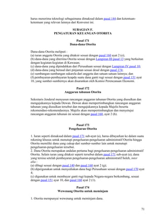 harus menerima teknologi sebagaimana dimaksud dalam pasal 144 dan ketentuan-
ketentuan yang relevan lainnya dari Konvensi ini.
SUBAGIAN F.
PENGATURAN KEUANGAN OTORITA
Pasal 171
Dana-dana Otorita
Dana-dana Otorita meliputi :
(a) iuran anggota Otorita yang ditaksir sesuai dengan pasal 160 ayat 2 (e);
(b) dana-dana yang diterima Otorita sesuai dengan Lampiran III pasal 13 yang berkaitan
dengan kegiatan-kegiatan di Kawasan;
(c) dana-dana yang dipindahkan dari Perusahaan sesuai dengan Lampiran IV pasal 10;
(d) dana-dana yang berasal dari pinjaman sesuai desal dengan pasal 174;
(e) sumbangan-sumbangan sukarela dari anggota dan satuan-satuan lainnya; dan
(f) pembayaran-pembayaran keapda suatu dana ganti rugi sesuai dengan pasal 151 ayat
10, yang sumber-sumbernya akan disarankan oleh Komisi Perencanaan Ekonomi.
Pasal 172
Anggaran tahunan Otorita
Sekretaris Jenderal menyusun rancangan anggaran tahunan Otorita yang diusulkan dan
mengajukannya kepada Dewan. Dewan akan mempertimbangkan rancangan anggaran
tahunan yang diusulkan tersebut dan mengajukannya kepada Majelis beserta
rekomendasi-rekomendasinya. Majelis akan mempertimbangkan dan menyetujui
rancangan anggaran tahunan ini sesuai dengan pasal 160, ayat 2 (h).
Pasal 173
Pengeluaran Otorita
1. Iuran seperti dimaksud dalam pasal 171 sub-ayat (a), harus dibayarkan ke dalam suatu
rekening khusus untuk menutupi pengeluaran-pengeluaran administratif Otorita hingga
Otorita memiliki dana yang cukup dari sumber-sumber lain untuk menutupi
pengeluaran-pengeluaran tersebut.
2. Dana Otorita merupakan andalan pertama bagi pengeluaran-pengeluaran administratif
Otorita. Selain iuran yang ditaksir seperti tersebut dalam pasal 171 sub-ayat (a), dana
yang tersisa setelah pembayaran pengeluaran-pengeluaran administratif boleh, inter
alia :
(a) dibagi sesuai dengan pasal 140 dan pasal 160 ayat 2 (g);
(b) dipergunakan untuk menyediakan dana bagi Perusahaan sesuai dengan pasal 170 ayat
4;
(c) digunakan untuk membayar ganti rugi kepada Negara-negara berkembang, sesuai
dengan pasal 151 ayat 10, dan pasal 160 ayat 2 (1).
Pasal 174
Wewenang Otorita untuk meminjam
1. Otorita mempunyai wewenang untuk meminjam dana.
71
 
