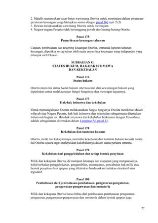 2. Majelis menentukan batas-batas wewenang Otorita untuk meminjam dalam peraturan-
peraturan keuangan yang ditetapkan sesuai dengan pasal 160 ayat 2 (f)
3. Dewan melaksanakan wewenang Otorita untuk meminjam.
4. Negara-negara Peserta tidak bertanggung jawab atas hutang-hutang Otorita.
Pasal 175
Pemeriksaan keuangan tahunan
Catatan, pembukuan dan rekening keuangan Otorita, termasuk laporan tahunan
keuangan, diperiksa setiap tahun oleh suatu pemeriksa keuangan yang independen yang
ditunjuk oleh Dewan.
SUBBAGIAN G.
STATUS HUKUM, HAK-HAK ISTIMEWA
DAN KEKEBALAN
Pasal 176
Status hukum
Otorita memiliki status badan hukum internasional dan kewenangan hukum yang
diperlukan untuk melaksanakan fungsi-fungsinya dan mencapai tujuannya.
Pasal 177
Hak-hak istimewa dan kekebalan
Untuk memungkinkan Otorita melaksanakan fungsi-fungsinya Otorita menikmati dalam
wilayah tiap Negara Peserta, hak-hak istimewa dan kekebalan sebagaimana ditentukan
dalam sub bagian ini. Hak-hak istimewa dan kekebalan berkenaan dengan Perusahaan
adalah sebagaimana ditentukan dalam Lampiran VI pasal 13.
Pasal 178
Kekebalan dan tuntutan hukum
Otorita, milik dan kekayaannya, memiliki kekebalan dan tuntutan hukum kecuali dalam
hal Otorita secara tegas melepaskan kekebalannya dalam suatu perkara tertentu.
Pasal 179
Kekebalan dari penggeledahan dan setiap bentuk penyitaan
Milik dan kekayaan Otorita, di manapun letaknya dan siapapun yang menguasainya,
kebal terhadap penggeledahan, pengambilan, perampasan, pencabutan hak milik atau
bentuk penyitaan lain apapun yang dilakukan berdasarkan tindakan eksekutif atau
legislatif.
Pasal 180
Pembebasan dari pembatasan-pembatasan, pengaturan-pengaturan,
pengawasan-pengawasan dan moratoria
Milik dan kekayaan Otorita harus bebas dari pembatasan-pembatasan pengaturan-
pengaturan, pengawasan-pengawasan dan moratoria dalam bentuk apapun juga.
72
 