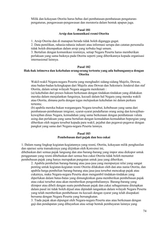 Milik dan kekayaan Otorita harus bebas dari pembatasan-pembatasan pengaturan-
pengaturan, pengawasan-pengawasan dan moratoria dalam bentuk apapun juga.
Pasal 181
Arsip dan komunikasi resmi Otorita
1. Arsip Otorita dan di manapun berada tidak boleh diganggu gugat.
2. Data pemilikan, rahasia-rahasia industri atau informasi serupa dan catatan personalia
tidak boleh ditempatkan dalam arsip yang terbuka bagi umum.
3. Bertalian dengan komunikasi resminya, setiap Negara Peserta harus memberikan
perlakuan yang sama baiknya pada Otorita seperti yang diberikannya kepada organisasi
internasional lainnya.
Pasal 182
Hak-hak istimewa dan kekebalan orang-orang tertentu yang ada hubungannya dengan
Otorita
Wakil-wakil Negara-negara Peserta yang menghadiri sidang-sidang Majelis, Dewan,
atau badan-badan kelengkapan dari Majelis atau Dewan dan Sekretaris Jenderal dan staf
Otorita, dalam setiap wilayah Negara anggota menikmati :
(a) kekebalan dari proses hukum berkenaan dengan tindakan-tindakan yang dilakukan
mereka dalam menjalankan fungsinya, kecuali dalam hal Negara yang mereka wakili
atau Otorita, dimana perlu dengan tegas melepaskan kekebalan ini dalam perkara
tertentu;
(b) apabila mereka bukan warganegara Negara tersebut, kebebasan yang sama dari
pembatasan-pembatasan imigrasi, syarat-syarat pendaftaran orang asing dan kewajiban-
kewajiban dinas Negara, kemudahan yang sama berkenaan dengan pembatasan valuta
asing dan perlakuan yang sama bertalian dengan kemudahan-kemudahan bepergian yang
diberikan oleh negara tersebut kepada para wakil, pejabat dan pegawai-pegawai dengan
pangkat yang sama dari Negara-negara Peserta lainnya.
Pasal 183
Pembebasan dari pajak dan bea cukai
1. Dalam ruang lingkup kegiatan-kegiatannya yang resmi, Otorita, kekayaan milik penghasilan
dan operasi serta transaksinya yang diijinkan oleh Konvensi ini,
dibebaskan dari semua pajak langsung dan atas barang-barang yang impor atau diekspor untuk
penggunaan yang resmi dibebaskan dari semua bea cukai Otorita tidak boleh menuntut
pembebasan pajak yang hanya merupakan pungutan untuk jasa yang diberikan.
2. Apabila pembelian barang-barang atau jasa-jasa yang mempunyai nilai yang sangat
penting untuk kegiatan-kegiatan resmi Otorita dilakukan oleh dan atas nama Otorita, dan
apabila harga pembelian barang-barang atau jasa-jasa tersebut mencakup pajak atau
cukainya, maka Negara-negara Peserta akan mengambil tindakan-tindakan yang
diperlukan dalam batas-batas yang dimungkinkan guna memberikan pembebasan pajak
atau cukai tersebut atau akan memberikan pengembaliannya. Barang-barang yang
diimpor atau dibeli dengan suatu pembebasan pajak dan cukai sebagaimana ditetapkan
dalam pasal ini tidak boleh dijual atau dipindah tangankan dalam wilayah Negara Peserta
yang telah memberikan pembebasan itu kecuali dengan syarat yang telah disepakati
bersama dengan Negara Peserta yang bersangkutan.
3. Tiada pajak akan dipungut oleh Negara-negara Peserta atas atau berkenaan dengan
gaji dan pendapatan yang dibayarkan atau setiap bentuk pembayaran lainnya yang
74
 