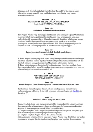 dilakukan oleh Otorita kepada Sekretaris Jenderal dan staf Otorita, maupun yang
dibayarkan kepada para ahli yang melakukan tugas bagi Otorita, yang bukan
warganegara mereka.
SUBBAGIAN H.
PEMBEKUAN PELAKSANAAN HAK-HAK DAN
HAK-HAK ISTIMEWA ANGGOTA
Pasal 184
Pembekuan pelaksanaan hak-hak suara
Satu Negara Peserta yang menunggak pembayaran iuran keuangan kepada Otorita tidak
mempunyai hak suara, apabila jumlah pembayaran yang tertunggak itu sama atau
melebihi jumlah iuran yang harus dibayarkannya untuk dua tahun sebelumnya, namun
demikian Majelis dapat mengijinkan anggota tersebut untuk turut serta dalam
pemungutan suara apabila dapat diyakini bahwa tidak dilakukannya pembayaran itu
disebabkan oleh keadaan yang berada di luar kekuasaan Negara anggota.
Pasal 185
Pembekuan pelaksanaan hak-hak dan hak-hak istimewa
keanggotaan
1. Suatu Negara Peserta yang telah secara terang-terangan dan terus menerus melanggar
ketentuan-ketentuan Bab ini dapat dibekukan haknya untuk melaksanakan hak-hak dan
hak-hak istimewa keanggotaannya oleh Majelis atas rekomendasi Dewan.
2. Tiada satu tindakanpun dapat diambil berdasarkan ayat 1 sebelum sengketa Dasar
Laut menetapkan bahwa suatu Negara Peserta secara terang-terangan dan terus menerus
telah melanggar ketentuan-ketentuan Bab ini.
BAGIAN 5.
PENYELESAIAN SENGKETA DAN
PENDAPAT BERUPA NASEHAT
Pasal 186
Kamar Sengketa Dasar Laut Pengadilan Internasional untuk Hukum Laut
Pembentukan Kamar Sengketa Dasar Laut dan cara bagaimana Kamar tersebut
melaksanakan yurisdiksinya di atur oleh ketentuan-ketentuan bagian ini, Bab XV dan
Lampiran IV.
Pasal 187
Yurisdiksi Kamar Sengketa Dasar Laut
Kamar Sengketa Dasar Laut mempunyai yurisdiksi berdasarkan Bab ini dan Lampiran-
lampiran yang bertalian dengannya dalam sengketa yang berkenaan dengan kegiatan-
kegiatan di Kawasan yang termasuk dalam kategori berikut :
(a) sengketa-sengketa antara Negara-negara Peserta perihal interpretasi atau penerapan
Bab ini dan Lampiran-lampiran yang bertalian dengannya;
(b) sengketa-sengketa Negara Peserta dan Otorita perihal :
(i) tindakan atau kelalaian Otorita atau suatu Negara Peserta yang dituduhkan merupakan
pelanggaran terhadap Bab ini atau lampiran-lampiran yang bertalian dengannya atau
75
 